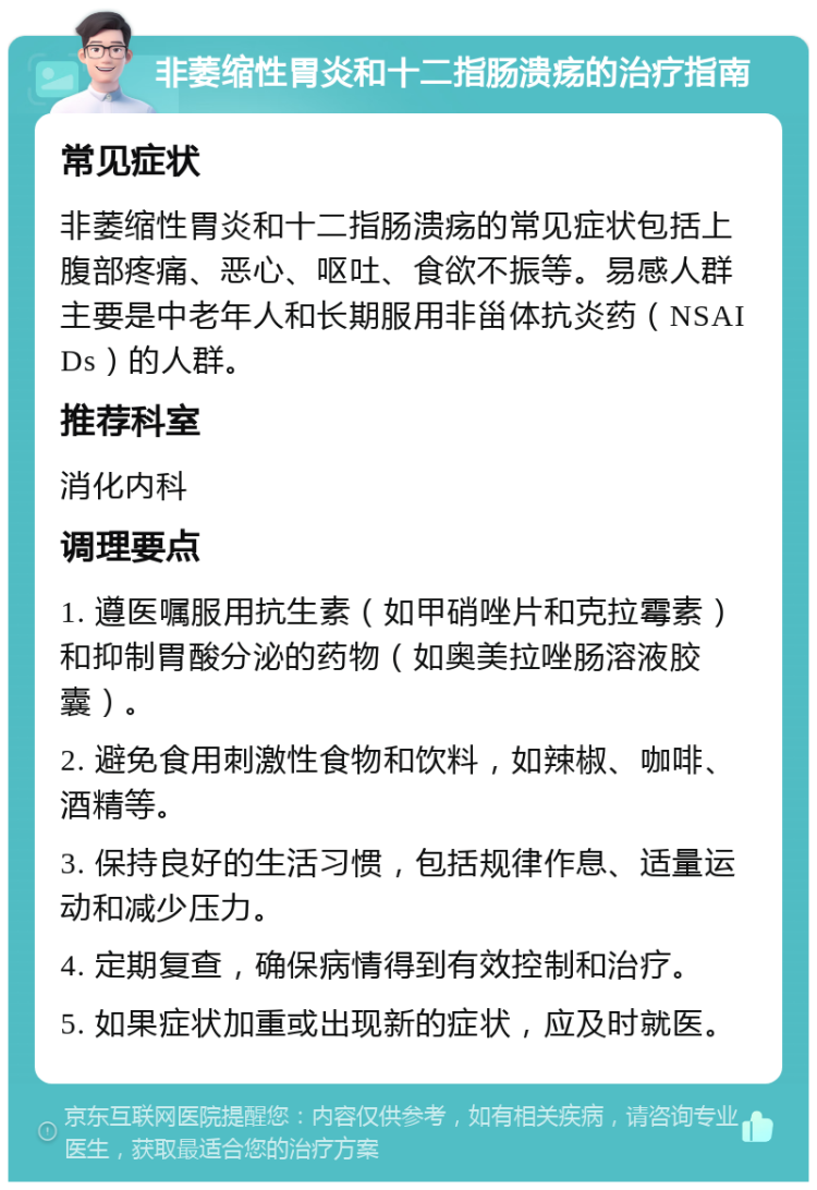 非萎缩性胃炎和十二指肠溃疡的治疗指南 常见症状 非萎缩性胃炎和十二指肠溃疡的常见症状包括上腹部疼痛、恶心、呕吐、食欲不振等。易感人群主要是中老年人和长期服用非甾体抗炎药（NSAIDs）的人群。 推荐科室 消化内科 调理要点 1. 遵医嘱服用抗生素（如甲硝唑片和克拉霉素）和抑制胃酸分泌的药物（如奥美拉唑肠溶液胶囊）。 2. 避免食用刺激性食物和饮料，如辣椒、咖啡、酒精等。 3. 保持良好的生活习惯，包括规律作息、适量运动和减少压力。 4. 定期复查，确保病情得到有效控制和治疗。 5. 如果症状加重或出现新的症状，应及时就医。