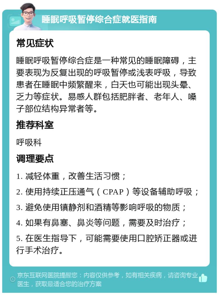 睡眠呼吸暂停综合症就医指南 常见症状 睡眠呼吸暂停综合症是一种常见的睡眠障碍，主要表现为反复出现的呼吸暂停或浅表呼吸，导致患者在睡眠中频繁醒来，白天也可能出现头晕、乏力等症状。易感人群包括肥胖者、老年人、嗓子部位结构异常者等。 推荐科室 呼吸科 调理要点 1. 减轻体重，改善生活习惯； 2. 使用持续正压通气（CPAP）等设备辅助呼吸； 3. 避免使用镇静剂和酒精等影响呼吸的物质； 4. 如果有鼻塞、鼻炎等问题，需要及时治疗； 5. 在医生指导下，可能需要使用口腔矫正器或进行手术治疗。