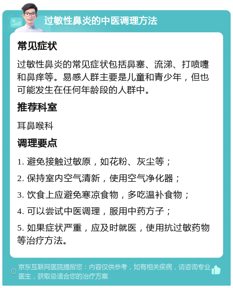 过敏性鼻炎的中医调理方法 常见症状 过敏性鼻炎的常见症状包括鼻塞、流涕、打喷嚏和鼻痒等。易感人群主要是儿童和青少年，但也可能发生在任何年龄段的人群中。 推荐科室 耳鼻喉科 调理要点 1. 避免接触过敏原，如花粉、灰尘等； 2. 保持室内空气清新，使用空气净化器； 3. 饮食上应避免寒凉食物，多吃温补食物； 4. 可以尝试中医调理，服用中药方子； 5. 如果症状严重，应及时就医，使用抗过敏药物等治疗方法。