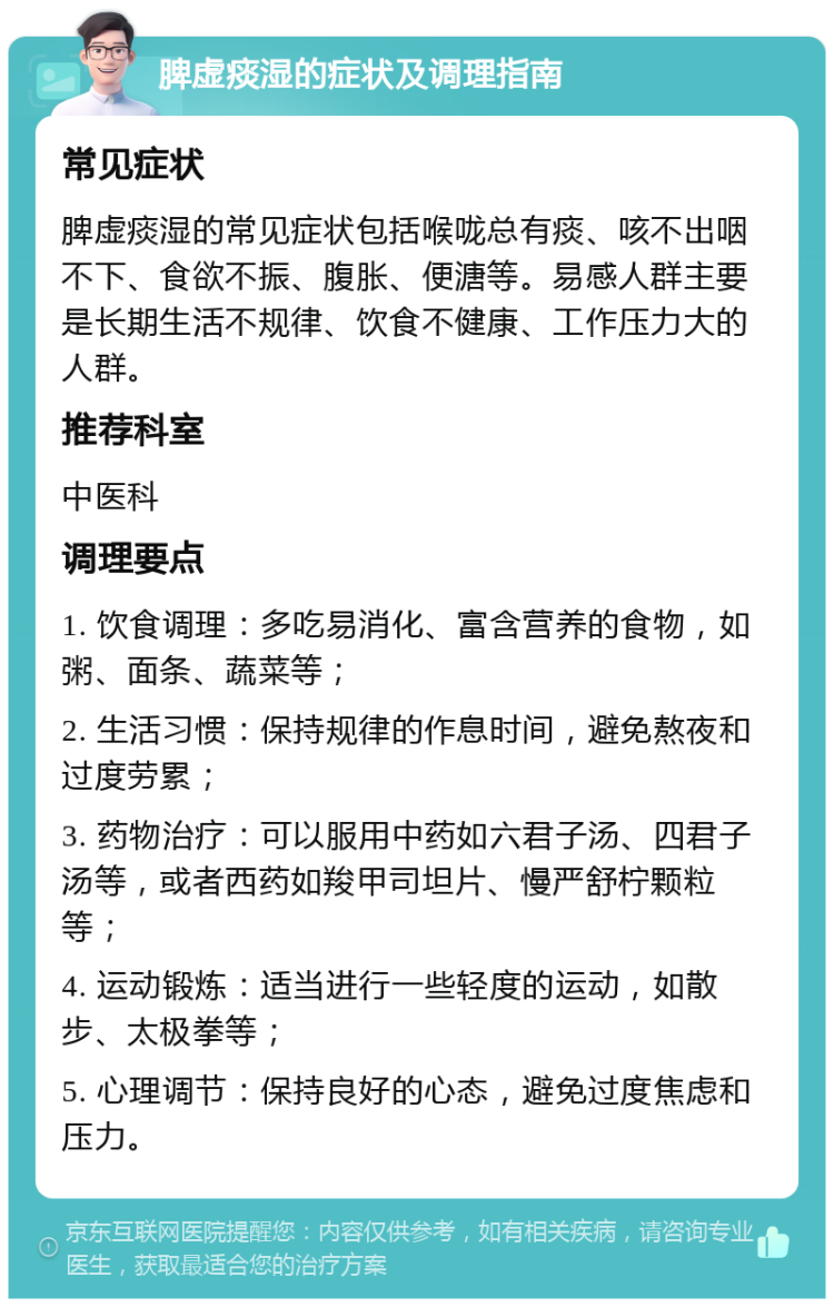 脾虚痰湿的症状及调理指南 常见症状 脾虚痰湿的常见症状包括喉咙总有痰、咳不出咽不下、食欲不振、腹胀、便溏等。易感人群主要是长期生活不规律、饮食不健康、工作压力大的人群。 推荐科室 中医科 调理要点 1. 饮食调理：多吃易消化、富含营养的食物，如粥、面条、蔬菜等； 2. 生活习惯：保持规律的作息时间，避免熬夜和过度劳累； 3. 药物治疗：可以服用中药如六君子汤、四君子汤等，或者西药如羧甲司坦片、慢严舒柠颗粒等； 4. 运动锻炼：适当进行一些轻度的运动，如散步、太极拳等； 5. 心理调节：保持良好的心态，避免过度焦虑和压力。