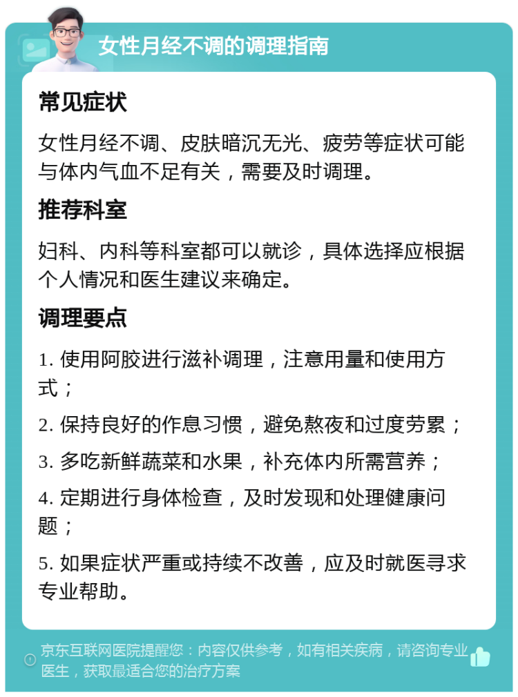 女性月经不调的调理指南 常见症状 女性月经不调、皮肤暗沉无光、疲劳等症状可能与体内气血不足有关，需要及时调理。 推荐科室 妇科、内科等科室都可以就诊，具体选择应根据个人情况和医生建议来确定。 调理要点 1. 使用阿胶进行滋补调理，注意用量和使用方式； 2. 保持良好的作息习惯，避免熬夜和过度劳累； 3. 多吃新鲜蔬菜和水果，补充体内所需营养； 4. 定期进行身体检查，及时发现和处理健康问题； 5. 如果症状严重或持续不改善，应及时就医寻求专业帮助。