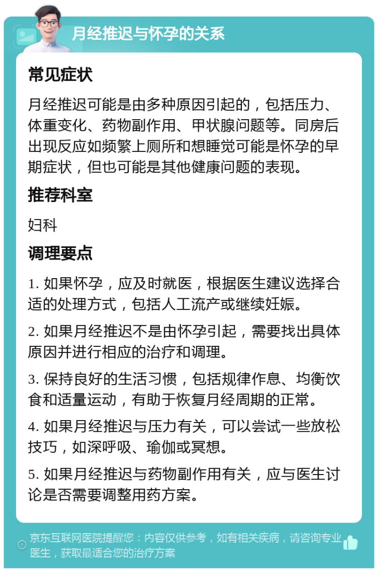 月经推迟与怀孕的关系 常见症状 月经推迟可能是由多种原因引起的，包括压力、体重变化、药物副作用、甲状腺问题等。同房后出现反应如频繁上厕所和想睡觉可能是怀孕的早期症状，但也可能是其他健康问题的表现。 推荐科室 妇科 调理要点 1. 如果怀孕，应及时就医，根据医生建议选择合适的处理方式，包括人工流产或继续妊娠。 2. 如果月经推迟不是由怀孕引起，需要找出具体原因并进行相应的治疗和调理。 3. 保持良好的生活习惯，包括规律作息、均衡饮食和适量运动，有助于恢复月经周期的正常。 4. 如果月经推迟与压力有关，可以尝试一些放松技巧，如深呼吸、瑜伽或冥想。 5. 如果月经推迟与药物副作用有关，应与医生讨论是否需要调整用药方案。