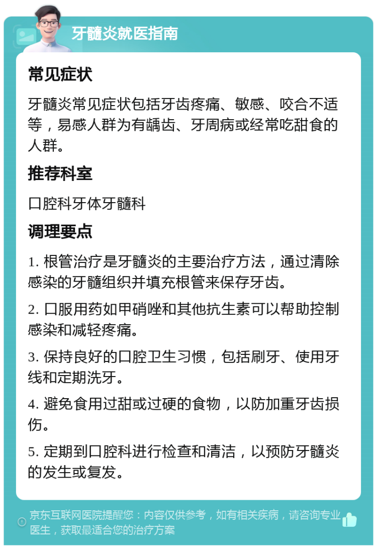 牙髓炎就医指南 常见症状 牙髓炎常见症状包括牙齿疼痛、敏感、咬合不适等，易感人群为有龋齿、牙周病或经常吃甜食的人群。 推荐科室 口腔科牙体牙髓科 调理要点 1. 根管治疗是牙髓炎的主要治疗方法，通过清除感染的牙髓组织并填充根管来保存牙齿。 2. 口服用药如甲硝唑和其他抗生素可以帮助控制感染和减轻疼痛。 3. 保持良好的口腔卫生习惯，包括刷牙、使用牙线和定期洗牙。 4. 避免食用过甜或过硬的食物，以防加重牙齿损伤。 5. 定期到口腔科进行检查和清洁，以预防牙髓炎的发生或复发。