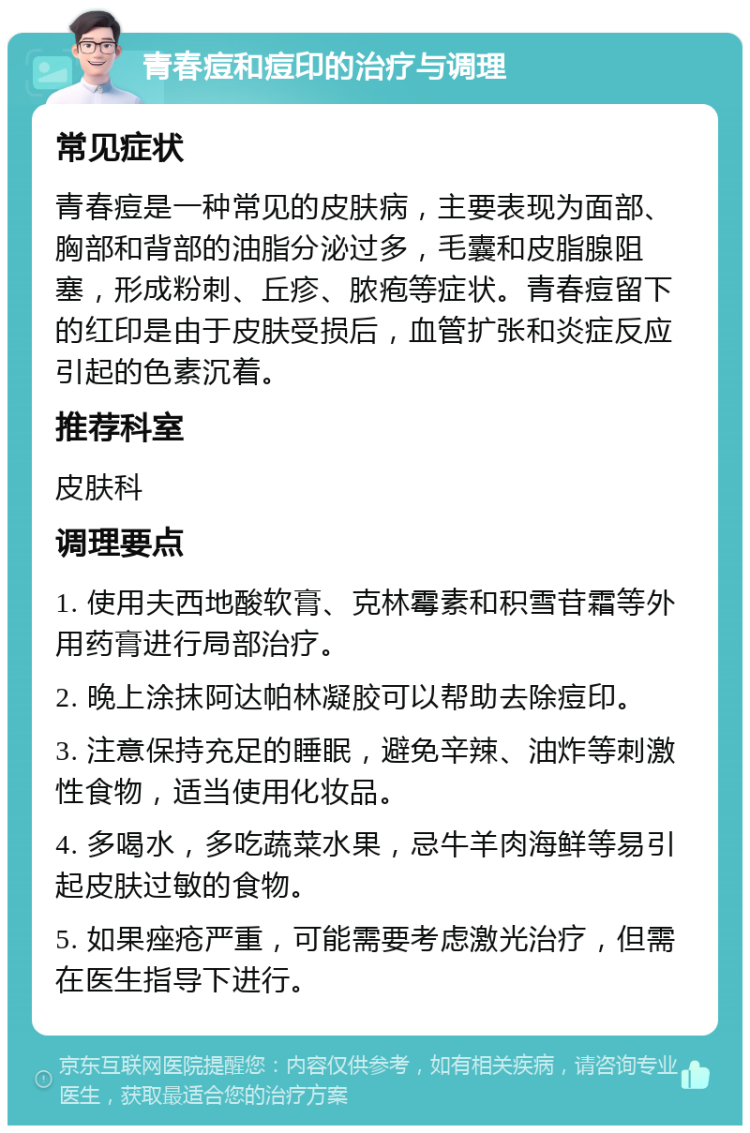 青春痘和痘印的治疗与调理 常见症状 青春痘是一种常见的皮肤病，主要表现为面部、胸部和背部的油脂分泌过多，毛囊和皮脂腺阻塞，形成粉刺、丘疹、脓疱等症状。青春痘留下的红印是由于皮肤受损后，血管扩张和炎症反应引起的色素沉着。 推荐科室 皮肤科 调理要点 1. 使用夫西地酸软膏、克林霉素和积雪苷霜等外用药膏进行局部治疗。 2. 晚上涂抹阿达帕林凝胶可以帮助去除痘印。 3. 注意保持充足的睡眠，避免辛辣、油炸等刺激性食物，适当使用化妆品。 4. 多喝水，多吃蔬菜水果，忌牛羊肉海鲜等易引起皮肤过敏的食物。 5. 如果痤疮严重，可能需要考虑激光治疗，但需在医生指导下进行。