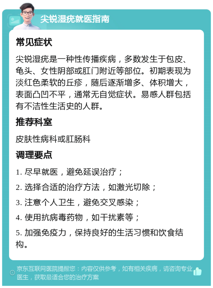 尖锐湿疣就医指南 常见症状 尖锐湿疣是一种性传播疾病，多数发生于包皮、龟头、女性阴部或肛门附近等部位。初期表现为淡红色柔软的丘疹，随后逐渐增多、体积增大，表面凸凹不平，通常无自觉症状。易感人群包括有不洁性生活史的人群。 推荐科室 皮肤性病科或肛肠科 调理要点 1. 尽早就医，避免延误治疗； 2. 选择合适的治疗方法，如激光切除； 3. 注意个人卫生，避免交叉感染； 4. 使用抗病毒药物，如干扰素等； 5. 加强免疫力，保持良好的生活习惯和饮食结构。