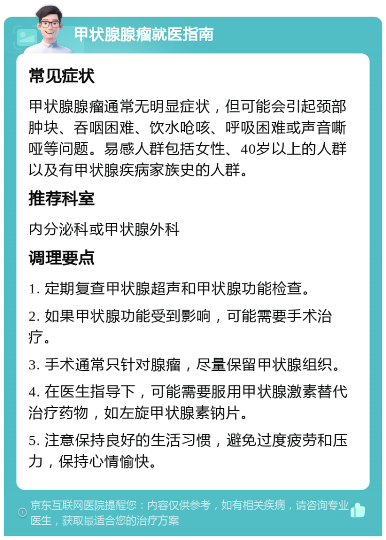 甲状腺腺瘤就医指南 常见症状 甲状腺腺瘤通常无明显症状，但可能会引起颈部肿块、吞咽困难、饮水呛咳、呼吸困难或声音嘶哑等问题。易感人群包括女性、40岁以上的人群以及有甲状腺疾病家族史的人群。 推荐科室 内分泌科或甲状腺外科 调理要点 1. 定期复查甲状腺超声和甲状腺功能检查。 2. 如果甲状腺功能受到影响，可能需要手术治疗。 3. 手术通常只针对腺瘤，尽量保留甲状腺组织。 4. 在医生指导下，可能需要服用甲状腺激素替代治疗药物，如左旋甲状腺素钠片。 5. 注意保持良好的生活习惯，避免过度疲劳和压力，保持心情愉快。