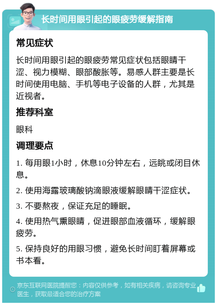 长时间用眼引起的眼疲劳缓解指南 常见症状 长时间用眼引起的眼疲劳常见症状包括眼睛干涩、视力模糊、眼部酸胀等。易感人群主要是长时间使用电脑、手机等电子设备的人群，尤其是近视者。 推荐科室 眼科 调理要点 1. 每用眼1小时，休息10分钟左右，远眺或闭目休息。 2. 使用海露玻璃酸钠滴眼液缓解眼睛干涩症状。 3. 不要熬夜，保证充足的睡眠。 4. 使用热气熏眼睛，促进眼部血液循环，缓解眼疲劳。 5. 保持良好的用眼习惯，避免长时间盯着屏幕或书本看。