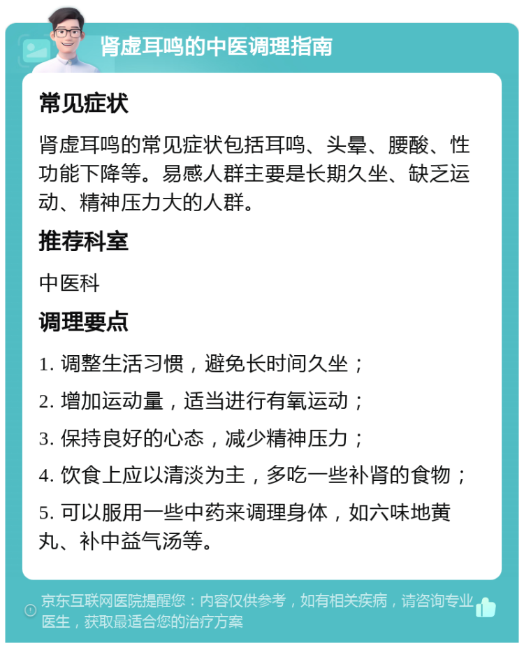 肾虚耳鸣的中医调理指南 常见症状 肾虚耳鸣的常见症状包括耳鸣、头晕、腰酸、性功能下降等。易感人群主要是长期久坐、缺乏运动、精神压力大的人群。 推荐科室 中医科 调理要点 1. 调整生活习惯，避免长时间久坐； 2. 增加运动量，适当进行有氧运动； 3. 保持良好的心态，减少精神压力； 4. 饮食上应以清淡为主，多吃一些补肾的食物； 5. 可以服用一些中药来调理身体，如六味地黄丸、补中益气汤等。