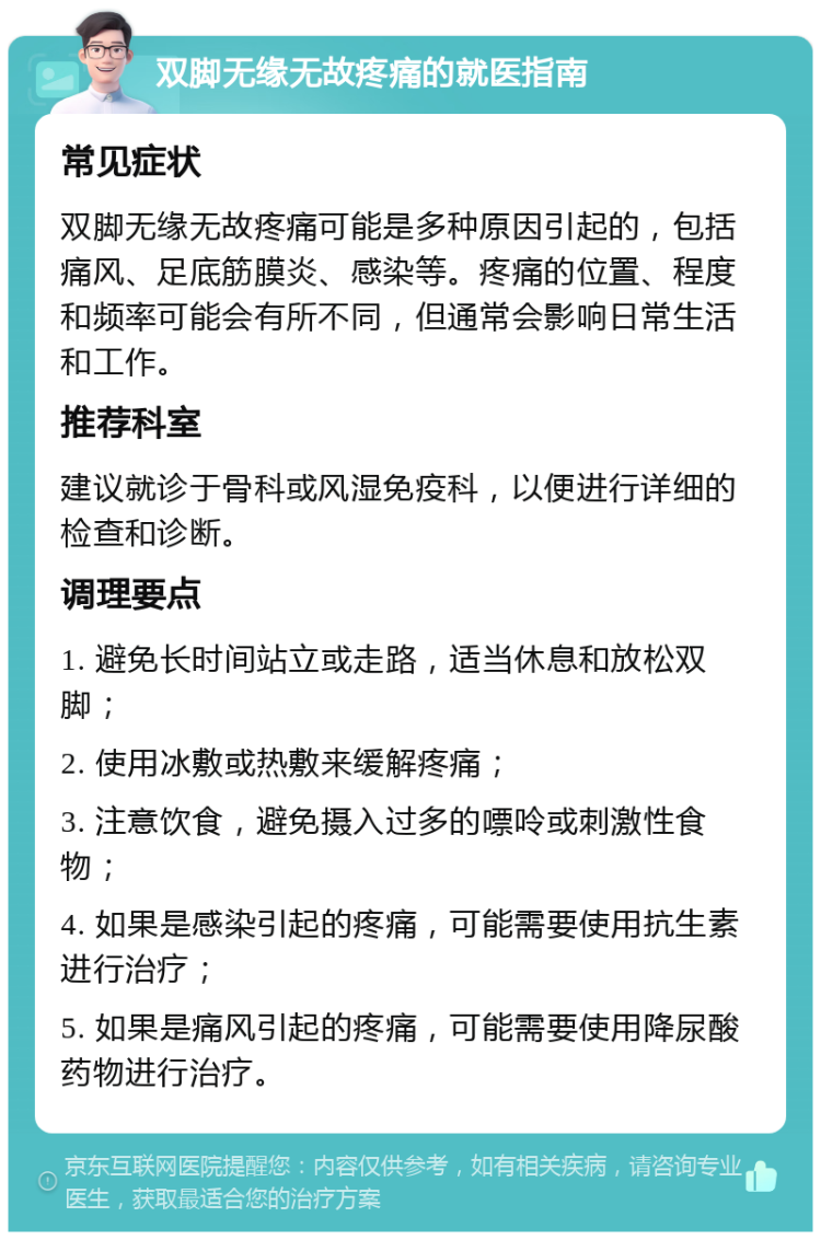 双脚无缘无故疼痛的就医指南 常见症状 双脚无缘无故疼痛可能是多种原因引起的，包括痛风、足底筋膜炎、感染等。疼痛的位置、程度和频率可能会有所不同，但通常会影响日常生活和工作。 推荐科室 建议就诊于骨科或风湿免疫科，以便进行详细的检查和诊断。 调理要点 1. 避免长时间站立或走路，适当休息和放松双脚； 2. 使用冰敷或热敷来缓解疼痛； 3. 注意饮食，避免摄入过多的嘌呤或刺激性食物； 4. 如果是感染引起的疼痛，可能需要使用抗生素进行治疗； 5. 如果是痛风引起的疼痛，可能需要使用降尿酸药物进行治疗。