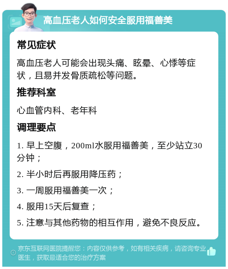 高血压老人如何安全服用福善美 常见症状 高血压老人可能会出现头痛、眩晕、心悸等症状，且易并发骨质疏松等问题。 推荐科室 心血管内科、老年科 调理要点 1. 早上空腹，200ml水服用福善美，至少站立30分钟； 2. 半小时后再服用降压药； 3. 一周服用福善美一次； 4. 服用15天后复查； 5. 注意与其他药物的相互作用，避免不良反应。