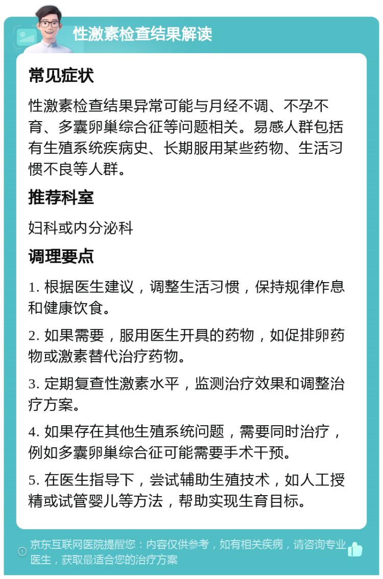 性激素检查结果解读 常见症状 性激素检查结果异常可能与月经不调、不孕不育、多囊卵巢综合征等问题相关。易感人群包括有生殖系统疾病史、长期服用某些药物、生活习惯不良等人群。 推荐科室 妇科或内分泌科 调理要点 1. 根据医生建议，调整生活习惯，保持规律作息和健康饮食。 2. 如果需要，服用医生开具的药物，如促排卵药物或激素替代治疗药物。 3. 定期复查性激素水平，监测治疗效果和调整治疗方案。 4. 如果存在其他生殖系统问题，需要同时治疗，例如多囊卵巢综合征可能需要手术干预。 5. 在医生指导下，尝试辅助生殖技术，如人工授精或试管婴儿等方法，帮助实现生育目标。