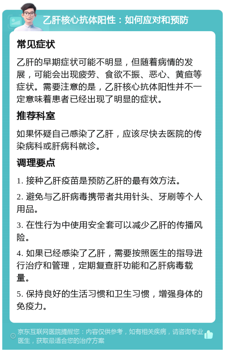 乙肝核心抗体阳性：如何应对和预防 常见症状 乙肝的早期症状可能不明显，但随着病情的发展，可能会出现疲劳、食欲不振、恶心、黄疸等症状。需要注意的是，乙肝核心抗体阳性并不一定意味着患者已经出现了明显的症状。 推荐科室 如果怀疑自己感染了乙肝，应该尽快去医院的传染病科或肝病科就诊。 调理要点 1. 接种乙肝疫苗是预防乙肝的最有效方法。 2. 避免与乙肝病毒携带者共用针头、牙刷等个人用品。 3. 在性行为中使用安全套可以减少乙肝的传播风险。 4. 如果已经感染了乙肝，需要按照医生的指导进行治疗和管理，定期复查肝功能和乙肝病毒载量。 5. 保持良好的生活习惯和卫生习惯，增强身体的免疫力。