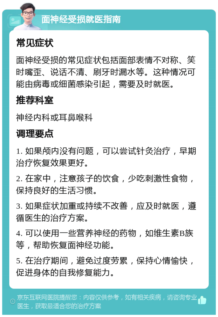 面神经受损就医指南 常见症状 面神经受损的常见症状包括面部表情不对称、笑时嘴歪、说话不清、刷牙时漏水等。这种情况可能由病毒或细菌感染引起，需要及时就医。 推荐科室 神经内科或耳鼻喉科 调理要点 1. 如果颅内没有问题，可以尝试针灸治疗，早期治疗恢复效果更好。 2. 在家中，注意孩子的饮食，少吃刺激性食物，保持良好的生活习惯。 3. 如果症状加重或持续不改善，应及时就医，遵循医生的治疗方案。 4. 可以使用一些营养神经的药物，如维生素B族等，帮助恢复面神经功能。 5. 在治疗期间，避免过度劳累，保持心情愉快，促进身体的自我修复能力。