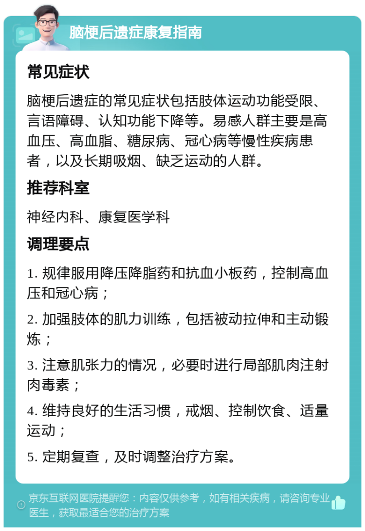 脑梗后遗症康复指南 常见症状 脑梗后遗症的常见症状包括肢体运动功能受限、言语障碍、认知功能下降等。易感人群主要是高血压、高血脂、糖尿病、冠心病等慢性疾病患者，以及长期吸烟、缺乏运动的人群。 推荐科室 神经内科、康复医学科 调理要点 1. 规律服用降压降脂药和抗血小板药，控制高血压和冠心病； 2. 加强肢体的肌力训练，包括被动拉伸和主动锻炼； 3. 注意肌张力的情况，必要时进行局部肌肉注射肉毒素； 4. 维持良好的生活习惯，戒烟、控制饮食、适量运动； 5. 定期复查，及时调整治疗方案。