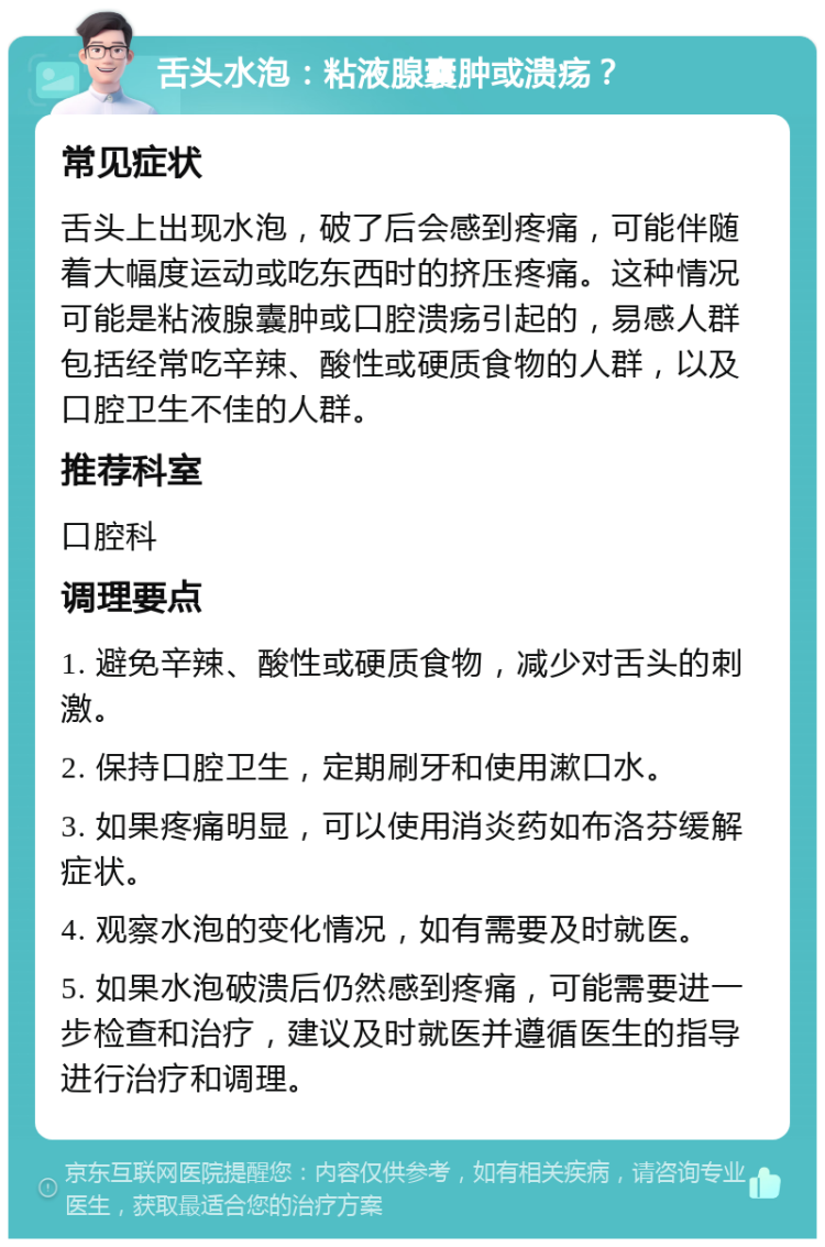 舌头水泡：粘液腺囊肿或溃疡？ 常见症状 舌头上出现水泡，破了后会感到疼痛，可能伴随着大幅度运动或吃东西时的挤压疼痛。这种情况可能是粘液腺囊肿或口腔溃疡引起的，易感人群包括经常吃辛辣、酸性或硬质食物的人群，以及口腔卫生不佳的人群。 推荐科室 口腔科 调理要点 1. 避免辛辣、酸性或硬质食物，减少对舌头的刺激。 2. 保持口腔卫生，定期刷牙和使用漱口水。 3. 如果疼痛明显，可以使用消炎药如布洛芬缓解症状。 4. 观察水泡的变化情况，如有需要及时就医。 5. 如果水泡破溃后仍然感到疼痛，可能需要进一步检查和治疗，建议及时就医并遵循医生的指导进行治疗和调理。