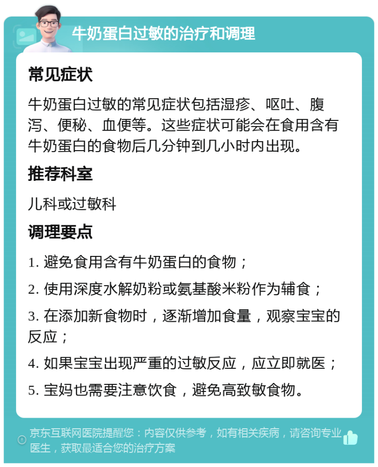 牛奶蛋白过敏的治疗和调理 常见症状 牛奶蛋白过敏的常见症状包括湿疹、呕吐、腹泻、便秘、血便等。这些症状可能会在食用含有牛奶蛋白的食物后几分钟到几小时内出现。 推荐科室 儿科或过敏科 调理要点 1. 避免食用含有牛奶蛋白的食物； 2. 使用深度水解奶粉或氨基酸米粉作为辅食； 3. 在添加新食物时，逐渐增加食量，观察宝宝的反应； 4. 如果宝宝出现严重的过敏反应，应立即就医； 5. 宝妈也需要注意饮食，避免高致敏食物。