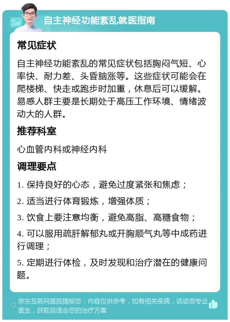 自主神经功能紊乱就医指南 常见症状 自主神经功能紊乱的常见症状包括胸闷气短、心率快、耐力差、头昏脑涨等。这些症状可能会在爬楼梯、快走或跑步时加重，休息后可以缓解。易感人群主要是长期处于高压工作环境、情绪波动大的人群。 推荐科室 心血管内科或神经内科 调理要点 1. 保持良好的心态，避免过度紧张和焦虑； 2. 适当进行体育锻炼，增强体质； 3. 饮食上要注意均衡，避免高脂、高糖食物； 4. 可以服用疏肝解郁丸或开胸顺气丸等中成药进行调理； 5. 定期进行体检，及时发现和治疗潜在的健康问题。