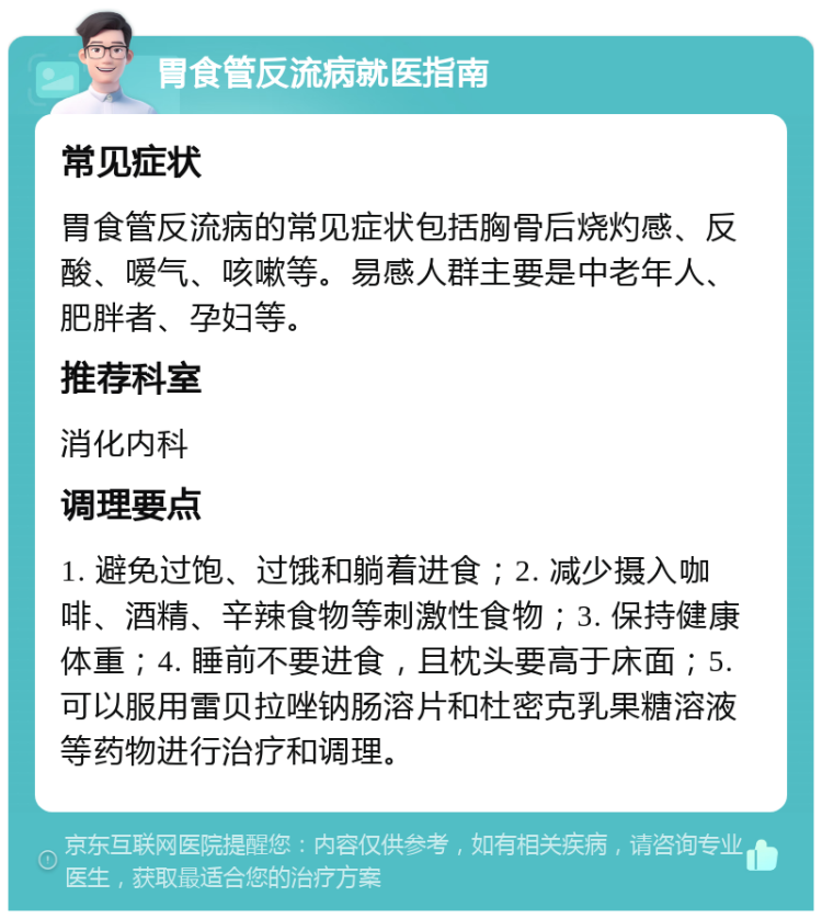 胃食管反流病就医指南 常见症状 胃食管反流病的常见症状包括胸骨后烧灼感、反酸、嗳气、咳嗽等。易感人群主要是中老年人、肥胖者、孕妇等。 推荐科室 消化内科 调理要点 1. 避免过饱、过饿和躺着进食；2. 减少摄入咖啡、酒精、辛辣食物等刺激性食物；3. 保持健康体重；4. 睡前不要进食，且枕头要高于床面；5. 可以服用雷贝拉唑钠肠溶片和杜密克乳果糖溶液等药物进行治疗和调理。