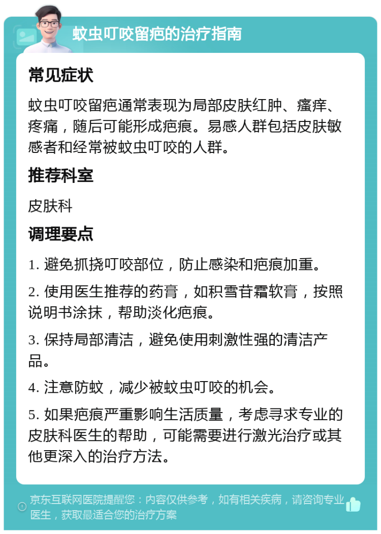 蚊虫叮咬留疤的治疗指南 常见症状 蚊虫叮咬留疤通常表现为局部皮肤红肿、瘙痒、疼痛，随后可能形成疤痕。易感人群包括皮肤敏感者和经常被蚊虫叮咬的人群。 推荐科室 皮肤科 调理要点 1. 避免抓挠叮咬部位，防止感染和疤痕加重。 2. 使用医生推荐的药膏，如积雪苷霜软膏，按照说明书涂抹，帮助淡化疤痕。 3. 保持局部清洁，避免使用刺激性强的清洁产品。 4. 注意防蚊，减少被蚊虫叮咬的机会。 5. 如果疤痕严重影响生活质量，考虑寻求专业的皮肤科医生的帮助，可能需要进行激光治疗或其他更深入的治疗方法。