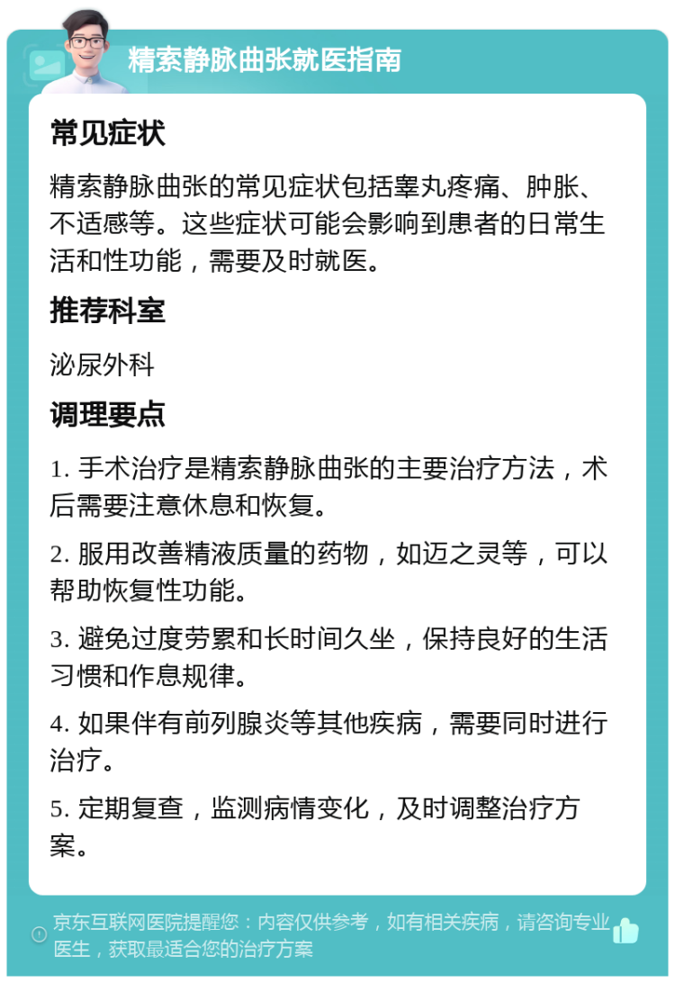 精索静脉曲张就医指南 常见症状 精索静脉曲张的常见症状包括睾丸疼痛、肿胀、不适感等。这些症状可能会影响到患者的日常生活和性功能，需要及时就医。 推荐科室 泌尿外科 调理要点 1. 手术治疗是精索静脉曲张的主要治疗方法，术后需要注意休息和恢复。 2. 服用改善精液质量的药物，如迈之灵等，可以帮助恢复性功能。 3. 避免过度劳累和长时间久坐，保持良好的生活习惯和作息规律。 4. 如果伴有前列腺炎等其他疾病，需要同时进行治疗。 5. 定期复查，监测病情变化，及时调整治疗方案。