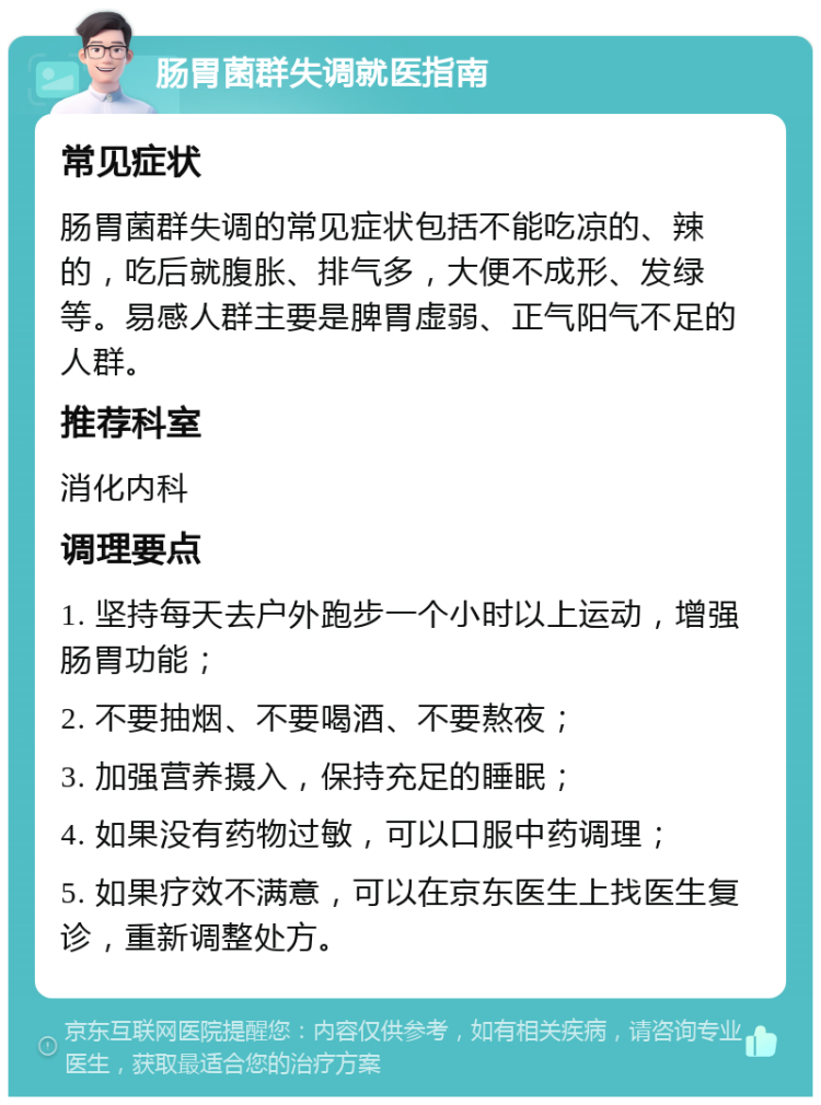 肠胃菌群失调就医指南 常见症状 肠胃菌群失调的常见症状包括不能吃凉的、辣的，吃后就腹胀、排气多，大便不成形、发绿等。易感人群主要是脾胃虚弱、正气阳气不足的人群。 推荐科室 消化内科 调理要点 1. 坚持每天去户外跑步一个小时以上运动，增强肠胃功能； 2. 不要抽烟、不要喝酒、不要熬夜； 3. 加强营养摄入，保持充足的睡眠； 4. 如果没有药物过敏，可以口服中药调理； 5. 如果疗效不满意，可以在京东医生上找医生复诊，重新调整处方。