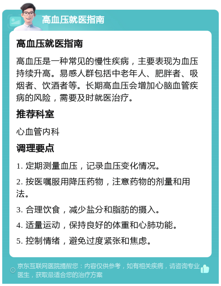 高血压就医指南 高血压就医指南 高血压是一种常见的慢性疾病，主要表现为血压持续升高。易感人群包括中老年人、肥胖者、吸烟者、饮酒者等。长期高血压会增加心脑血管疾病的风险，需要及时就医治疗。 推荐科室 心血管内科 调理要点 1. 定期测量血压，记录血压变化情况。 2. 按医嘱服用降压药物，注意药物的剂量和用法。 3. 合理饮食，减少盐分和脂肪的摄入。 4. 适量运动，保持良好的体重和心肺功能。 5. 控制情绪，避免过度紧张和焦虑。