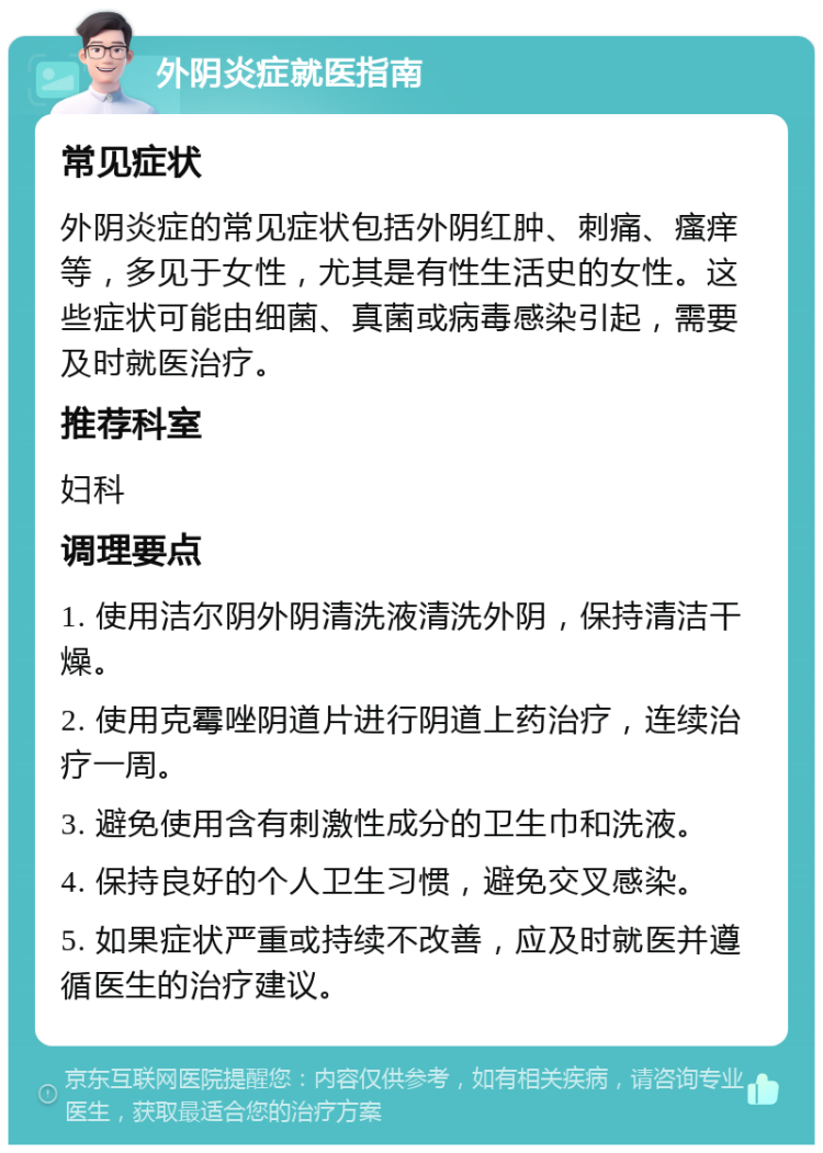 外阴炎症就医指南 常见症状 外阴炎症的常见症状包括外阴红肿、刺痛、瘙痒等，多见于女性，尤其是有性生活史的女性。这些症状可能由细菌、真菌或病毒感染引起，需要及时就医治疗。 推荐科室 妇科 调理要点 1. 使用洁尔阴外阴清洗液清洗外阴，保持清洁干燥。 2. 使用克霉唑阴道片进行阴道上药治疗，连续治疗一周。 3. 避免使用含有刺激性成分的卫生巾和洗液。 4. 保持良好的个人卫生习惯，避免交叉感染。 5. 如果症状严重或持续不改善，应及时就医并遵循医生的治疗建议。