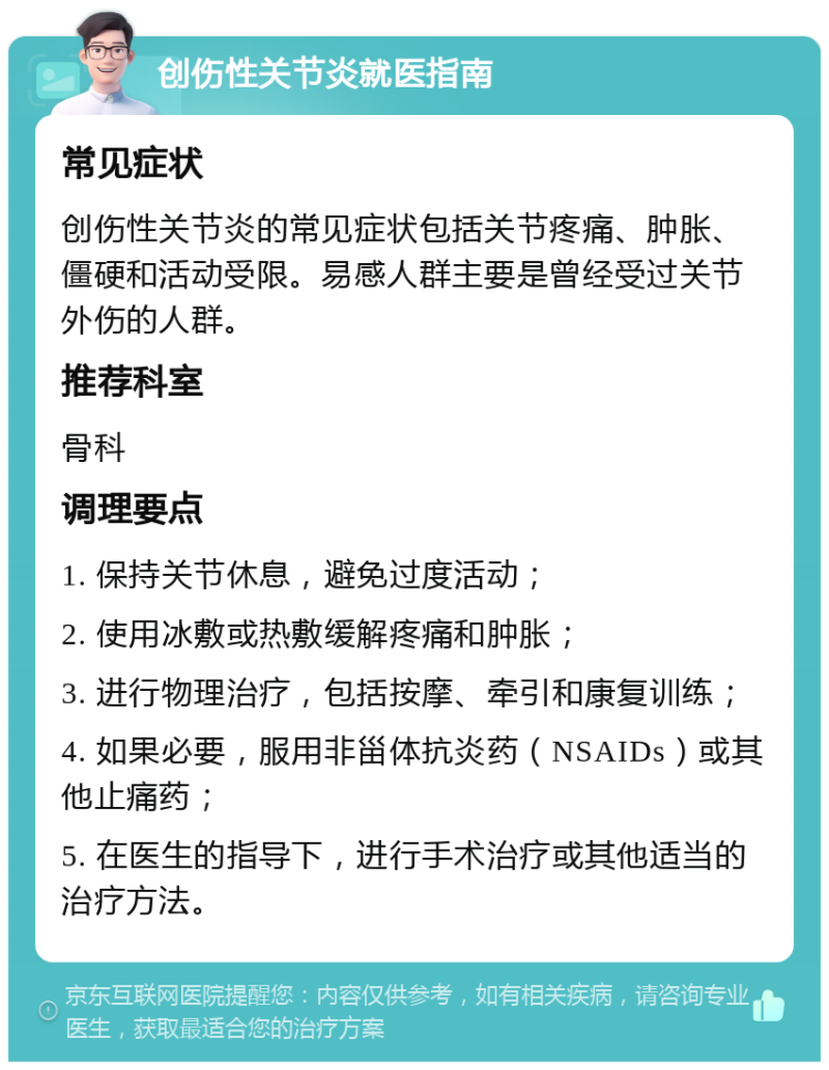 创伤性关节炎就医指南 常见症状 创伤性关节炎的常见症状包括关节疼痛、肿胀、僵硬和活动受限。易感人群主要是曾经受过关节外伤的人群。 推荐科室 骨科 调理要点 1. 保持关节休息，避免过度活动； 2. 使用冰敷或热敷缓解疼痛和肿胀； 3. 进行物理治疗，包括按摩、牵引和康复训练； 4. 如果必要，服用非甾体抗炎药（NSAIDs）或其他止痛药； 5. 在医生的指导下，进行手术治疗或其他适当的治疗方法。