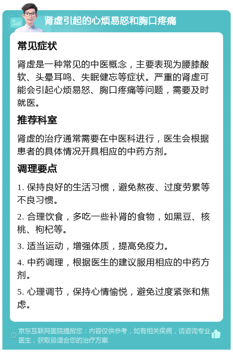 肾虚引起的心烦易怒和胸口疼痛 常见症状 肾虚是一种常见的中医概念，主要表现为腰膝酸软、头晕耳鸣、失眠健忘等症状。严重的肾虚可能会引起心烦易怒、胸口疼痛等问题，需要及时就医。 推荐科室 肾虚的治疗通常需要在中医科进行，医生会根据患者的具体情况开具相应的中药方剂。 调理要点 1. 保持良好的生活习惯，避免熬夜、过度劳累等不良习惯。 2. 合理饮食，多吃一些补肾的食物，如黑豆、核桃、枸杞等。 3. 适当运动，增强体质，提高免疫力。 4. 中药调理，根据医生的建议服用相应的中药方剂。 5. 心理调节，保持心情愉悦，避免过度紧张和焦虑。