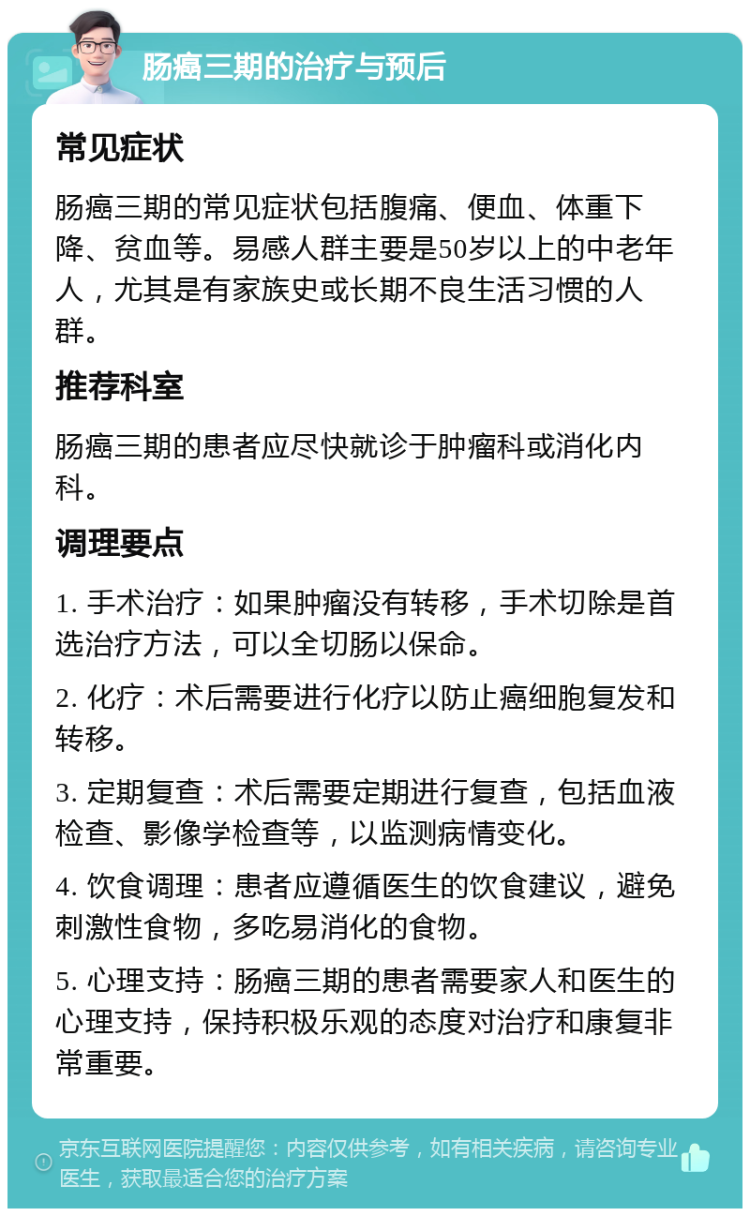 肠癌三期的治疗与预后 常见症状 肠癌三期的常见症状包括腹痛、便血、体重下降、贫血等。易感人群主要是50岁以上的中老年人，尤其是有家族史或长期不良生活习惯的人群。 推荐科室 肠癌三期的患者应尽快就诊于肿瘤科或消化内科。 调理要点 1. 手术治疗：如果肿瘤没有转移，手术切除是首选治疗方法，可以全切肠以保命。 2. 化疗：术后需要进行化疗以防止癌细胞复发和转移。 3. 定期复查：术后需要定期进行复查，包括血液检查、影像学检查等，以监测病情变化。 4. 饮食调理：患者应遵循医生的饮食建议，避免刺激性食物，多吃易消化的食物。 5. 心理支持：肠癌三期的患者需要家人和医生的心理支持，保持积极乐观的态度对治疗和康复非常重要。