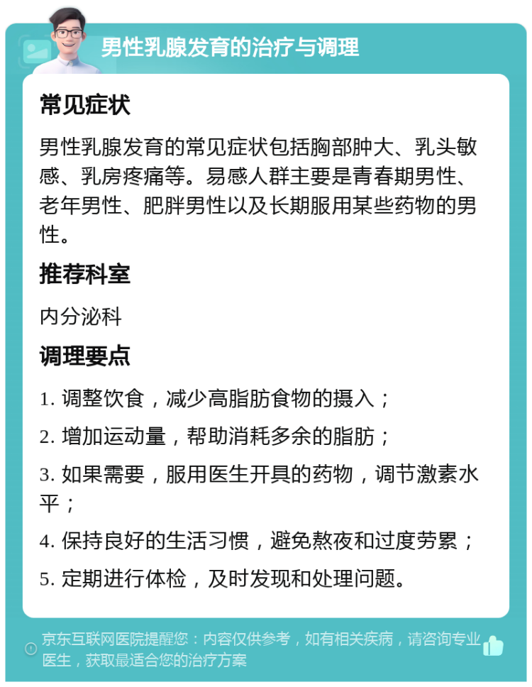 男性乳腺发育的治疗与调理 常见症状 男性乳腺发育的常见症状包括胸部肿大、乳头敏感、乳房疼痛等。易感人群主要是青春期男性、老年男性、肥胖男性以及长期服用某些药物的男性。 推荐科室 内分泌科 调理要点 1. 调整饮食，减少高脂肪食物的摄入； 2. 增加运动量，帮助消耗多余的脂肪； 3. 如果需要，服用医生开具的药物，调节激素水平； 4. 保持良好的生活习惯，避免熬夜和过度劳累； 5. 定期进行体检，及时发现和处理问题。