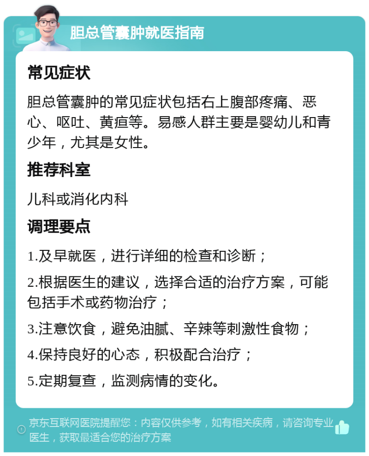 胆总管囊肿就医指南 常见症状 胆总管囊肿的常见症状包括右上腹部疼痛、恶心、呕吐、黄疸等。易感人群主要是婴幼儿和青少年，尤其是女性。 推荐科室 儿科或消化内科 调理要点 1.及早就医，进行详细的检查和诊断； 2.根据医生的建议，选择合适的治疗方案，可能包括手术或药物治疗； 3.注意饮食，避免油腻、辛辣等刺激性食物； 4.保持良好的心态，积极配合治疗； 5.定期复查，监测病情的变化。