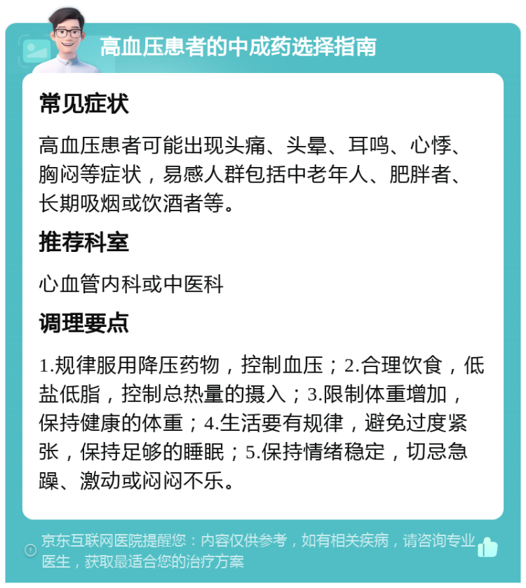 高血压患者的中成药选择指南 常见症状 高血压患者可能出现头痛、头晕、耳鸣、心悸、胸闷等症状，易感人群包括中老年人、肥胖者、长期吸烟或饮酒者等。 推荐科室 心血管内科或中医科 调理要点 1.规律服用降压药物，控制血压；2.合理饮食，低盐低脂，控制总热量的摄入；3.限制体重增加，保持健康的体重；4.生活要有规律，避免过度紧张，保持足够的睡眠；5.保持情绪稳定，切忌急躁、激动或闷闷不乐。