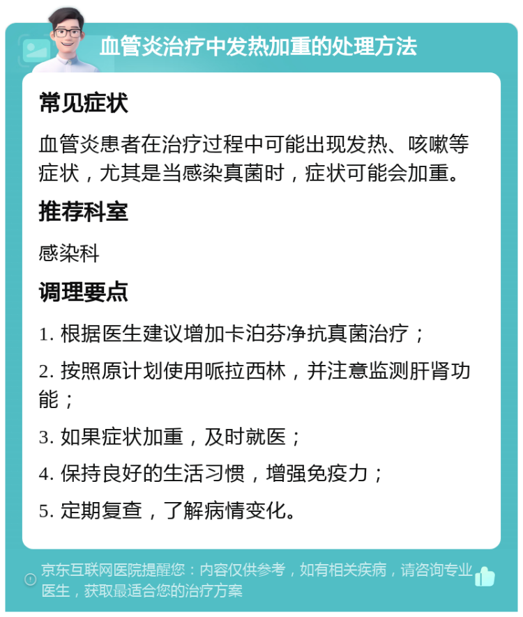 血管炎治疗中发热加重的处理方法 常见症状 血管炎患者在治疗过程中可能出现发热、咳嗽等症状，尤其是当感染真菌时，症状可能会加重。 推荐科室 感染科 调理要点 1. 根据医生建议增加卡泊芬净抗真菌治疗； 2. 按照原计划使用哌拉西林，并注意监测肝肾功能； 3. 如果症状加重，及时就医； 4. 保持良好的生活习惯，增强免疫力； 5. 定期复查，了解病情变化。