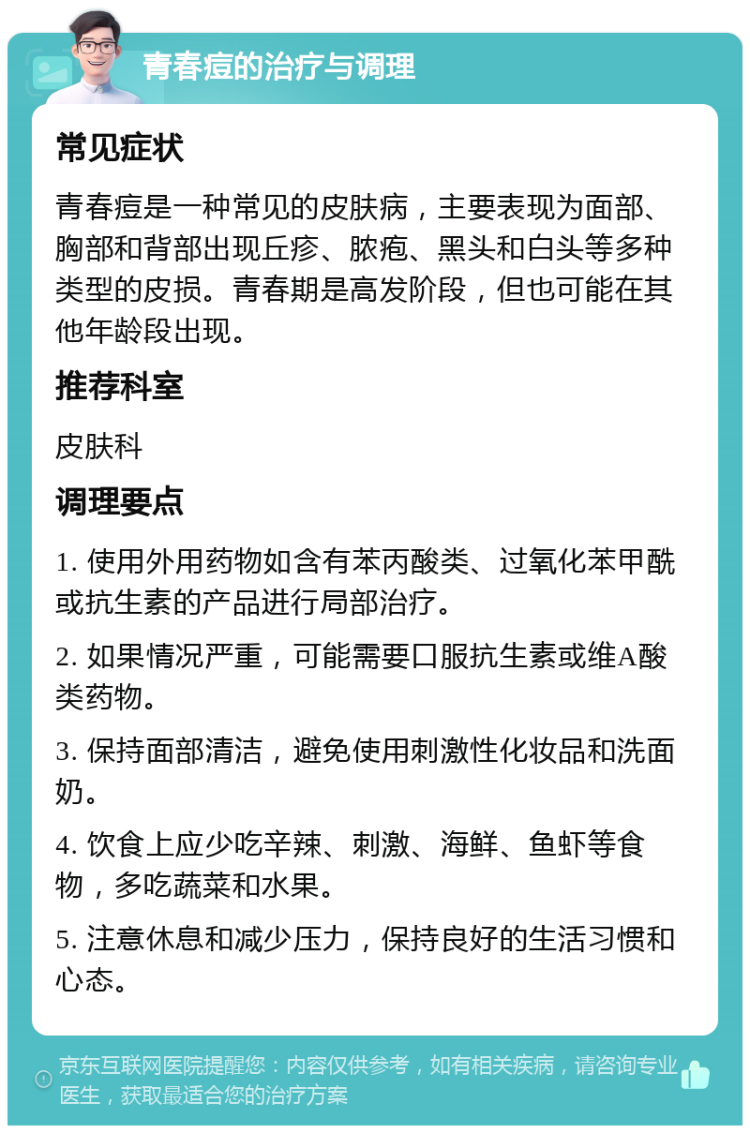 青春痘的治疗与调理 常见症状 青春痘是一种常见的皮肤病，主要表现为面部、胸部和背部出现丘疹、脓疱、黑头和白头等多种类型的皮损。青春期是高发阶段，但也可能在其他年龄段出现。 推荐科室 皮肤科 调理要点 1. 使用外用药物如含有苯丙酸类、过氧化苯甲酰或抗生素的产品进行局部治疗。 2. 如果情况严重，可能需要口服抗生素或维A酸类药物。 3. 保持面部清洁，避免使用刺激性化妆品和洗面奶。 4. 饮食上应少吃辛辣、刺激、海鲜、鱼虾等食物，多吃蔬菜和水果。 5. 注意休息和减少压力，保持良好的生活习惯和心态。