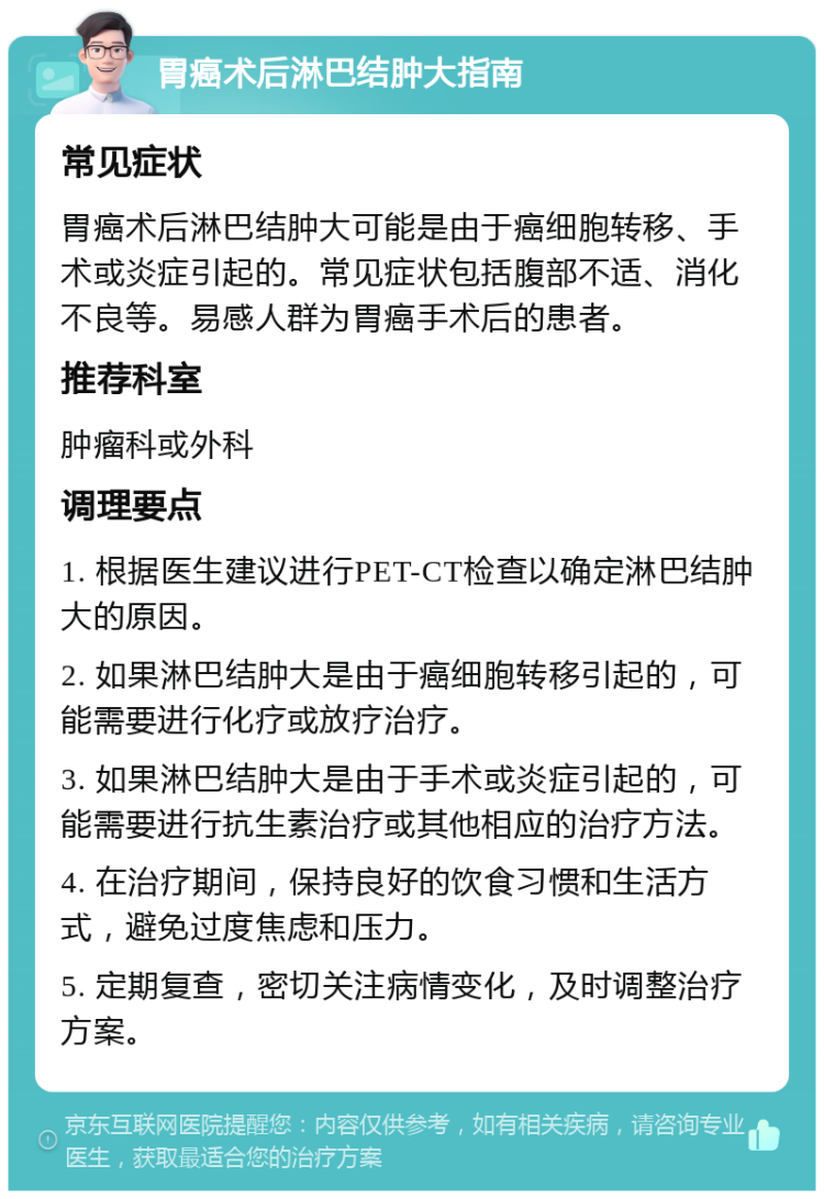 胃癌术后淋巴结肿大指南 常见症状 胃癌术后淋巴结肿大可能是由于癌细胞转移、手术或炎症引起的。常见症状包括腹部不适、消化不良等。易感人群为胃癌手术后的患者。 推荐科室 肿瘤科或外科 调理要点 1. 根据医生建议进行PET-CT检查以确定淋巴结肿大的原因。 2. 如果淋巴结肿大是由于癌细胞转移引起的，可能需要进行化疗或放疗治疗。 3. 如果淋巴结肿大是由于手术或炎症引起的，可能需要进行抗生素治疗或其他相应的治疗方法。 4. 在治疗期间，保持良好的饮食习惯和生活方式，避免过度焦虑和压力。 5. 定期复查，密切关注病情变化，及时调整治疗方案。