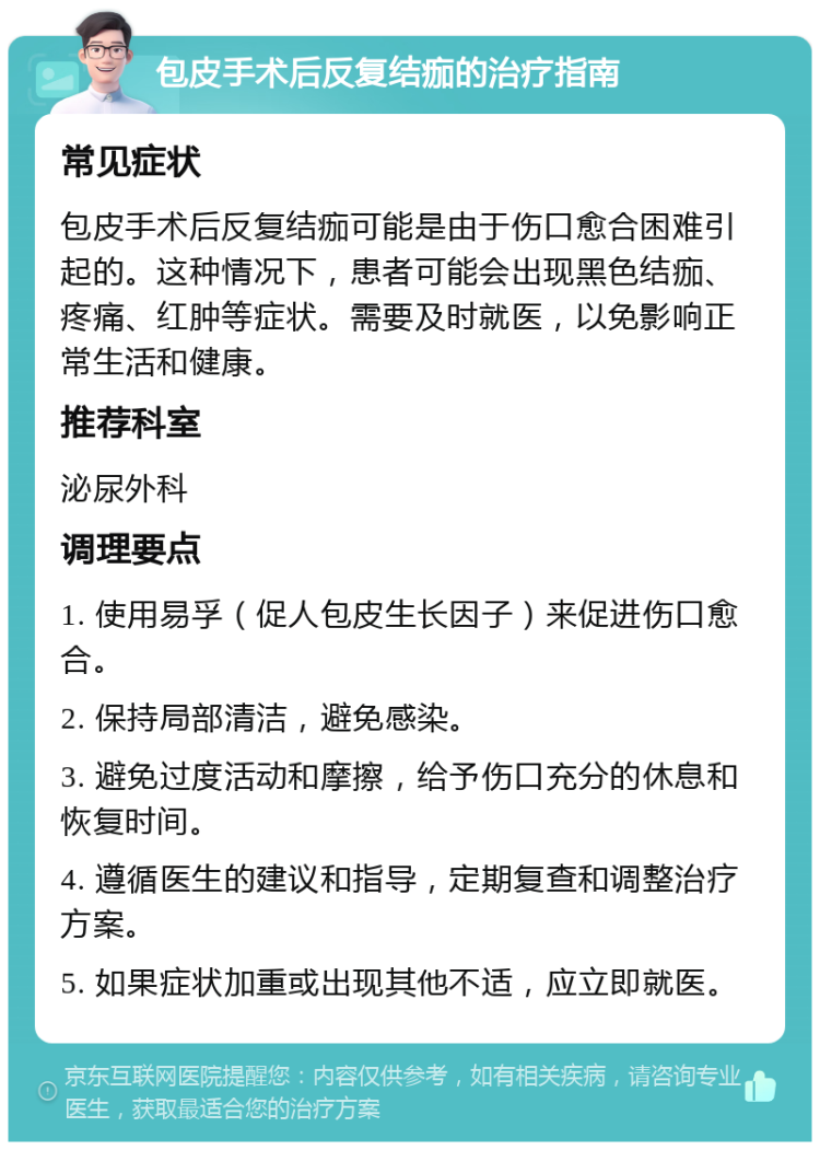 包皮手术后反复结痂的治疗指南 常见症状 包皮手术后反复结痂可能是由于伤口愈合困难引起的。这种情况下，患者可能会出现黑色结痂、疼痛、红肿等症状。需要及时就医，以免影响正常生活和健康。 推荐科室 泌尿外科 调理要点 1. 使用易孚（促人包皮生长因子）来促进伤口愈合。 2. 保持局部清洁，避免感染。 3. 避免过度活动和摩擦，给予伤口充分的休息和恢复时间。 4. 遵循医生的建议和指导，定期复查和调整治疗方案。 5. 如果症状加重或出现其他不适，应立即就医。