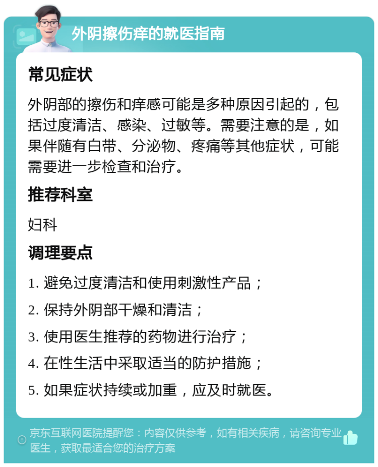 外阴擦伤痒的就医指南 常见症状 外阴部的擦伤和痒感可能是多种原因引起的，包括过度清洁、感染、过敏等。需要注意的是，如果伴随有白带、分泌物、疼痛等其他症状，可能需要进一步检查和治疗。 推荐科室 妇科 调理要点 1. 避免过度清洁和使用刺激性产品； 2. 保持外阴部干燥和清洁； 3. 使用医生推荐的药物进行治疗； 4. 在性生活中采取适当的防护措施； 5. 如果症状持续或加重，应及时就医。