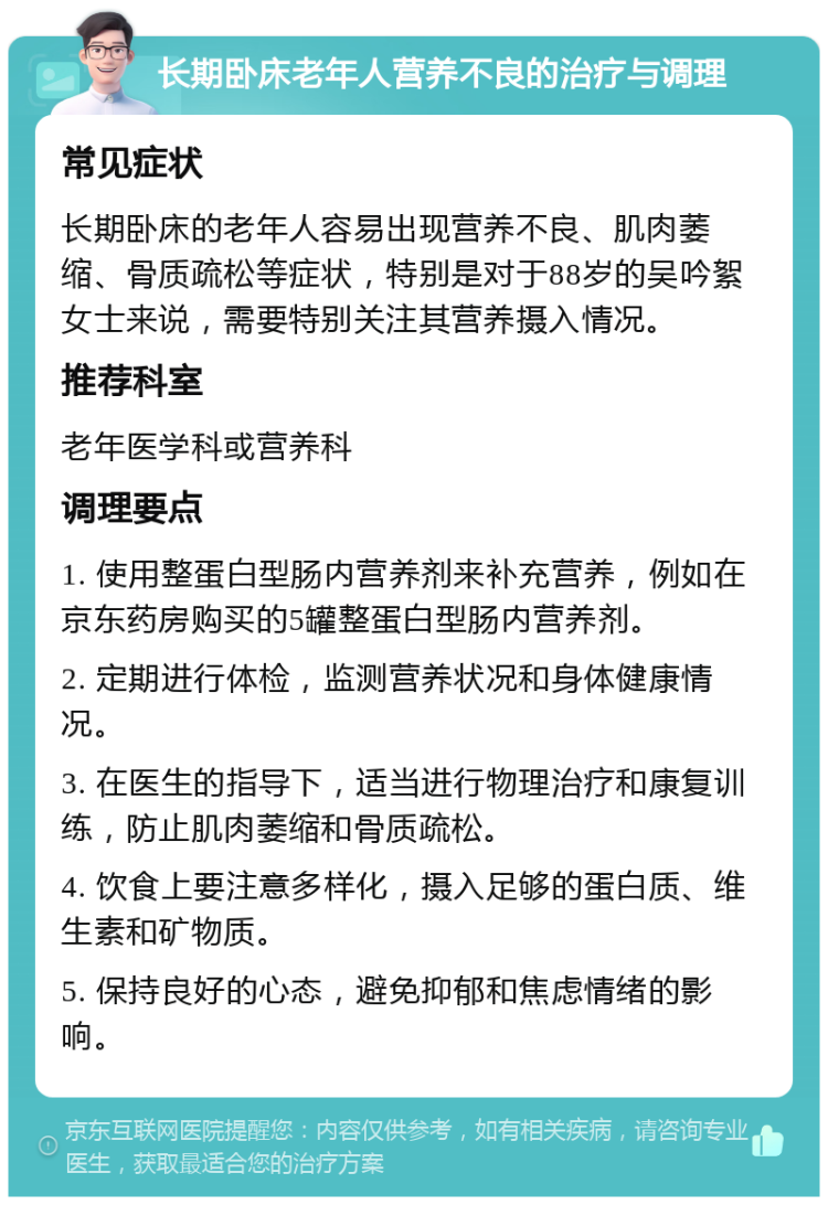 长期卧床老年人营养不良的治疗与调理 常见症状 长期卧床的老年人容易出现营养不良、肌肉萎缩、骨质疏松等症状，特别是对于88岁的吴吟絮女士来说，需要特别关注其营养摄入情况。 推荐科室 老年医学科或营养科 调理要点 1. 使用整蛋白型肠内营养剂来补充营养，例如在京东药房购买的5罐整蛋白型肠内营养剂。 2. 定期进行体检，监测营养状况和身体健康情况。 3. 在医生的指导下，适当进行物理治疗和康复训练，防止肌肉萎缩和骨质疏松。 4. 饮食上要注意多样化，摄入足够的蛋白质、维生素和矿物质。 5. 保持良好的心态，避免抑郁和焦虑情绪的影响。