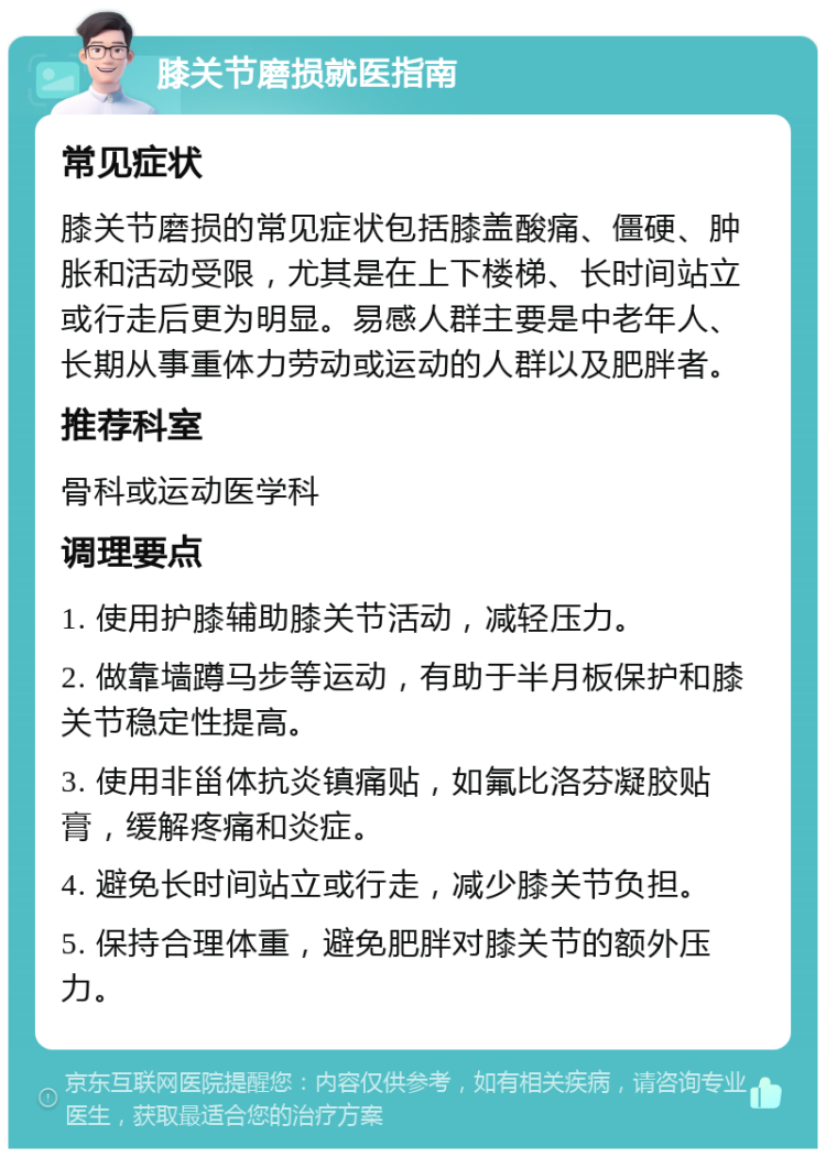 膝关节磨损就医指南 常见症状 膝关节磨损的常见症状包括膝盖酸痛、僵硬、肿胀和活动受限，尤其是在上下楼梯、长时间站立或行走后更为明显。易感人群主要是中老年人、长期从事重体力劳动或运动的人群以及肥胖者。 推荐科室 骨科或运动医学科 调理要点 1. 使用护膝辅助膝关节活动，减轻压力。 2. 做靠墙蹲马步等运动，有助于半月板保护和膝关节稳定性提高。 3. 使用非甾体抗炎镇痛贴，如氟比洛芬凝胶贴膏，缓解疼痛和炎症。 4. 避免长时间站立或行走，减少膝关节负担。 5. 保持合理体重，避免肥胖对膝关节的额外压力。