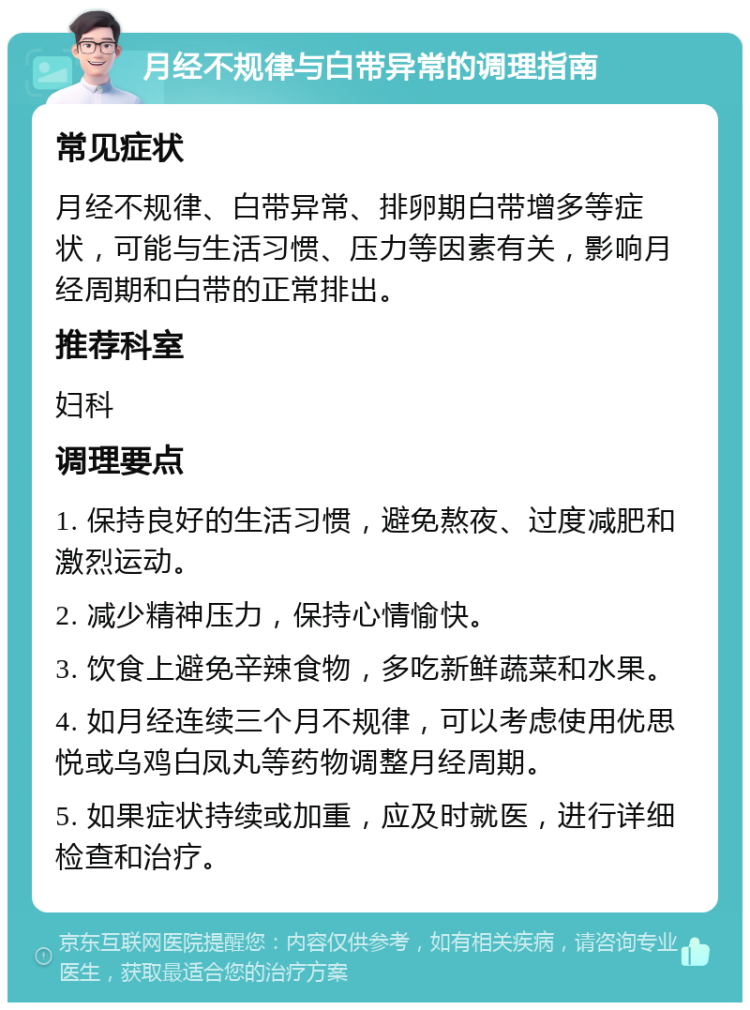 月经不规律与白带异常的调理指南 常见症状 月经不规律、白带异常、排卵期白带增多等症状，可能与生活习惯、压力等因素有关，影响月经周期和白带的正常排出。 推荐科室 妇科 调理要点 1. 保持良好的生活习惯，避免熬夜、过度减肥和激烈运动。 2. 减少精神压力，保持心情愉快。 3. 饮食上避免辛辣食物，多吃新鲜蔬菜和水果。 4. 如月经连续三个月不规律，可以考虑使用优思悦或乌鸡白凤丸等药物调整月经周期。 5. 如果症状持续或加重，应及时就医，进行详细检查和治疗。