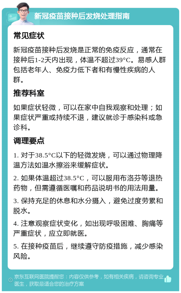 新冠疫苗接种后发烧处理指南 常见症状 新冠疫苗接种后发烧是正常的免疫反应，通常在接种后1-2天内出现，体温不超过39°C。易感人群包括老年人、免疫力低下者和有慢性疾病的人群。 推荐科室 如果症状轻微，可以在家中自我观察和处理；如果症状严重或持续不退，建议就诊于感染科或急诊科。 调理要点 1. 对于38.5°C以下的轻微发烧，可以通过物理降温方法如温水擦浴来缓解症状。 2. 如果体温超过38.5°C，可以服用布洛芬等退热药物，但需遵循医嘱和药品说明书的用法用量。 3. 保持充足的休息和水分摄入，避免过度劳累和脱水。 4. 注意观察症状变化，如出现呼吸困难、胸痛等严重症状，应立即就医。 5. 在接种疫苗后，继续遵守防疫措施，减少感染风险。