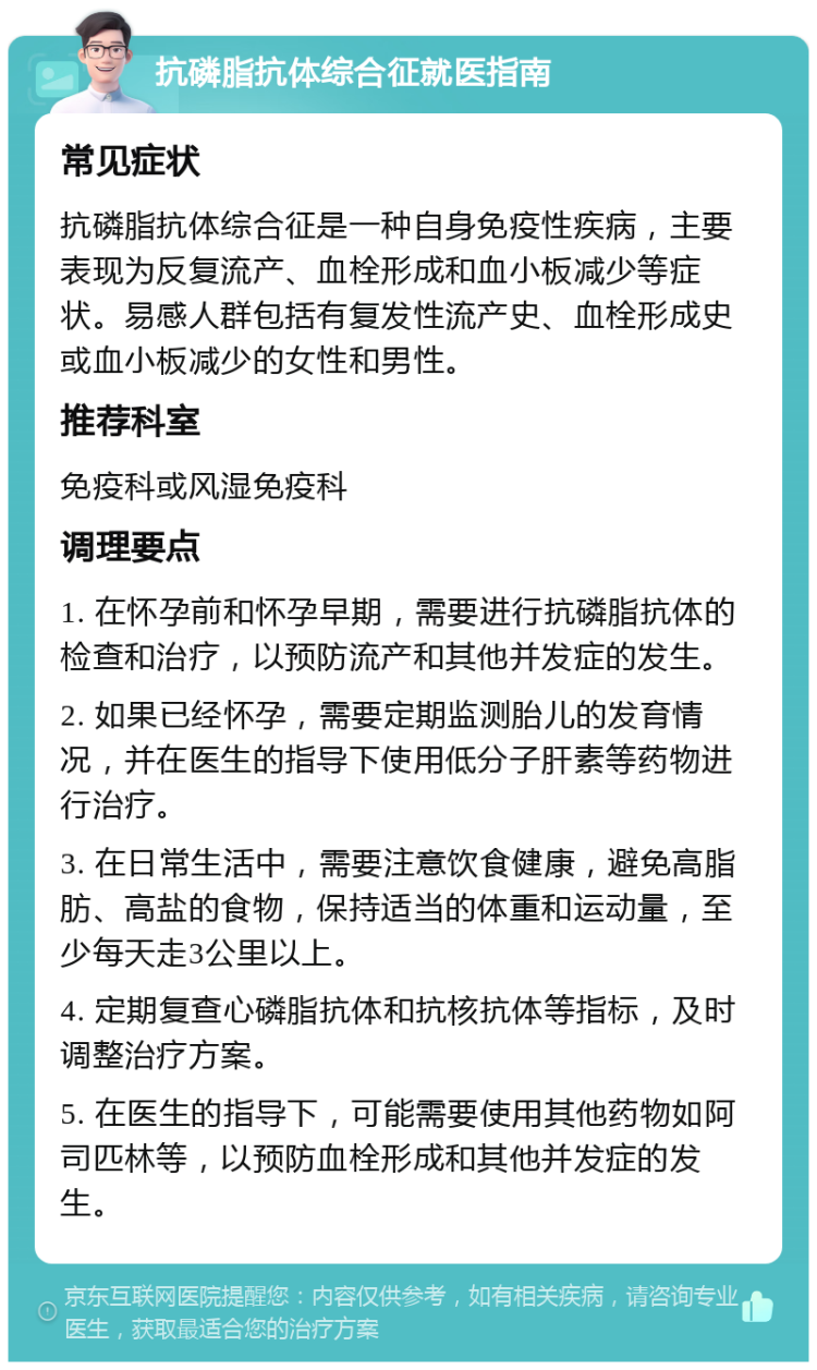 抗磷脂抗体综合征就医指南 常见症状 抗磷脂抗体综合征是一种自身免疫性疾病，主要表现为反复流产、血栓形成和血小板减少等症状。易感人群包括有复发性流产史、血栓形成史或血小板减少的女性和男性。 推荐科室 免疫科或风湿免疫科 调理要点 1. 在怀孕前和怀孕早期，需要进行抗磷脂抗体的检查和治疗，以预防流产和其他并发症的发生。 2. 如果已经怀孕，需要定期监测胎儿的发育情况，并在医生的指导下使用低分子肝素等药物进行治疗。 3. 在日常生活中，需要注意饮食健康，避免高脂肪、高盐的食物，保持适当的体重和运动量，至少每天走3公里以上。 4. 定期复查心磷脂抗体和抗核抗体等指标，及时调整治疗方案。 5. 在医生的指导下，可能需要使用其他药物如阿司匹林等，以预防血栓形成和其他并发症的发生。