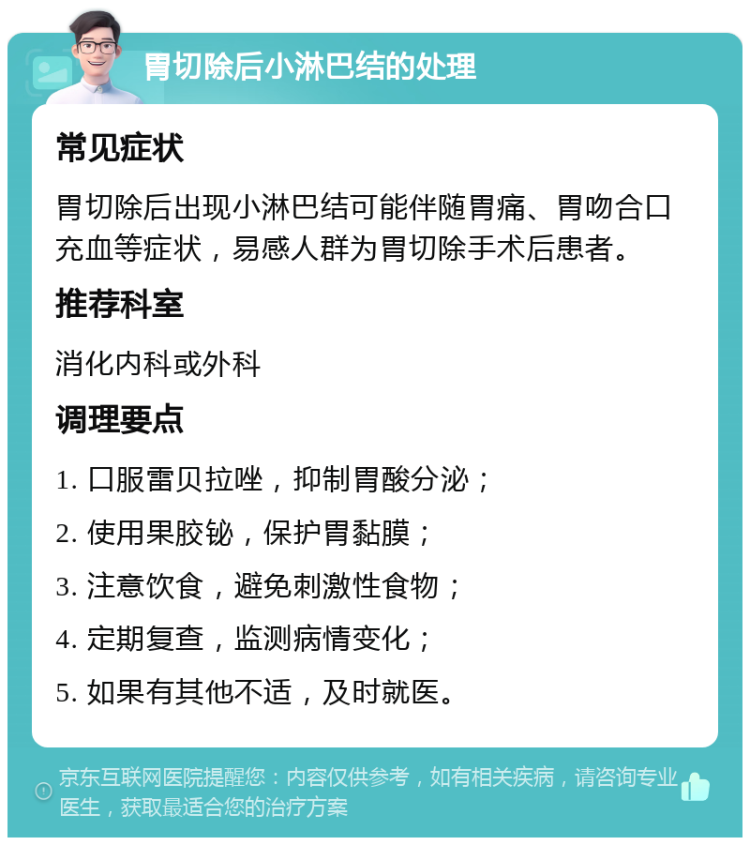 胃切除后小淋巴结的处理 常见症状 胃切除后出现小淋巴结可能伴随胃痛、胃吻合口充血等症状，易感人群为胃切除手术后患者。 推荐科室 消化内科或外科 调理要点 1. 口服雷贝拉唑，抑制胃酸分泌； 2. 使用果胶铋，保护胃黏膜； 3. 注意饮食，避免刺激性食物； 4. 定期复查，监测病情变化； 5. 如果有其他不适，及时就医。