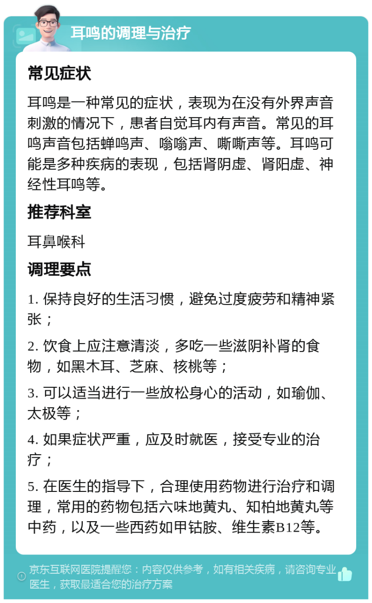 耳鸣的调理与治疗 常见症状 耳鸣是一种常见的症状，表现为在没有外界声音刺激的情况下，患者自觉耳内有声音。常见的耳鸣声音包括蝉鸣声、嗡嗡声、嘶嘶声等。耳鸣可能是多种疾病的表现，包括肾阴虚、肾阳虚、神经性耳鸣等。 推荐科室 耳鼻喉科 调理要点 1. 保持良好的生活习惯，避免过度疲劳和精神紧张； 2. 饮食上应注意清淡，多吃一些滋阴补肾的食物，如黑木耳、芝麻、核桃等； 3. 可以适当进行一些放松身心的活动，如瑜伽、太极等； 4. 如果症状严重，应及时就医，接受专业的治疗； 5. 在医生的指导下，合理使用药物进行治疗和调理，常用的药物包括六味地黄丸、知柏地黄丸等中药，以及一些西药如甲钴胺、维生素B12等。