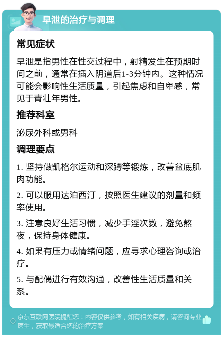 早泄的治疗与调理 常见症状 早泄是指男性在性交过程中，射精发生在预期时间之前，通常在插入阴道后1-3分钟内。这种情况可能会影响性生活质量，引起焦虑和自卑感，常见于青壮年男性。 推荐科室 泌尿外科或男科 调理要点 1. 坚持做凯格尔运动和深蹲等锻炼，改善盆底肌肉功能。 2. 可以服用达泊西汀，按照医生建议的剂量和频率使用。 3. 注意良好生活习惯，减少手淫次数，避免熬夜，保持身体健康。 4. 如果有压力或情绪问题，应寻求心理咨询或治疗。 5. 与配偶进行有效沟通，改善性生活质量和关系。