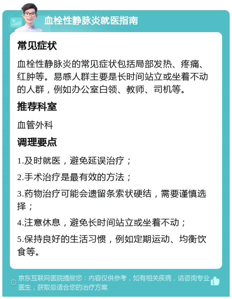 血栓性静脉炎就医指南 常见症状 血栓性静脉炎的常见症状包括局部发热、疼痛、红肿等。易感人群主要是长时间站立或坐着不动的人群，例如办公室白领、教师、司机等。 推荐科室 血管外科 调理要点 1.及时就医，避免延误治疗； 2.手术治疗是最有效的方法； 3.药物治疗可能会遗留条索状硬结，需要谨慎选择； 4.注意休息，避免长时间站立或坐着不动； 5.保持良好的生活习惯，例如定期运动、均衡饮食等。