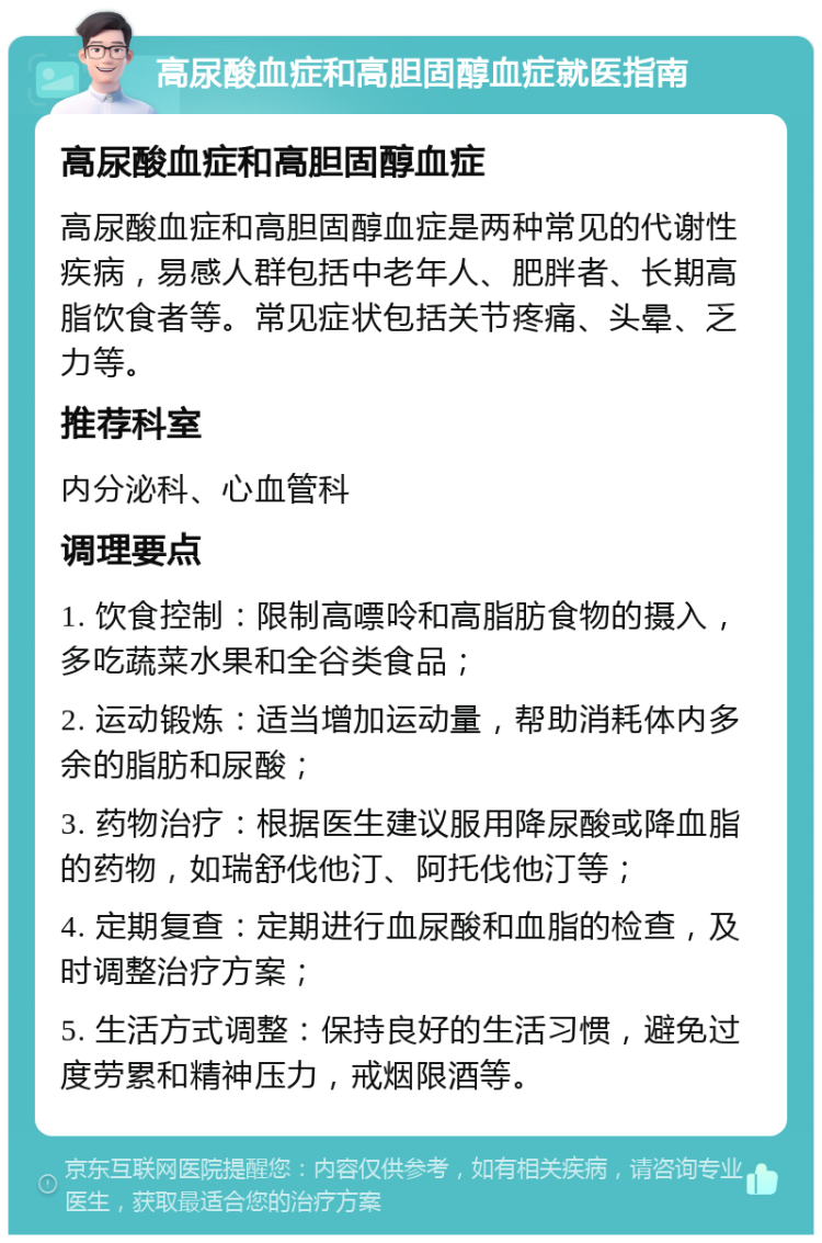 高尿酸血症和高胆固醇血症就医指南 高尿酸血症和高胆固醇血症 高尿酸血症和高胆固醇血症是两种常见的代谢性疾病，易感人群包括中老年人、肥胖者、长期高脂饮食者等。常见症状包括关节疼痛、头晕、乏力等。 推荐科室 内分泌科、心血管科 调理要点 1. 饮食控制：限制高嘌呤和高脂肪食物的摄入，多吃蔬菜水果和全谷类食品； 2. 运动锻炼：适当增加运动量，帮助消耗体内多余的脂肪和尿酸； 3. 药物治疗：根据医生建议服用降尿酸或降血脂的药物，如瑞舒伐他汀、阿托伐他汀等； 4. 定期复查：定期进行血尿酸和血脂的检查，及时调整治疗方案； 5. 生活方式调整：保持良好的生活习惯，避免过度劳累和精神压力，戒烟限酒等。