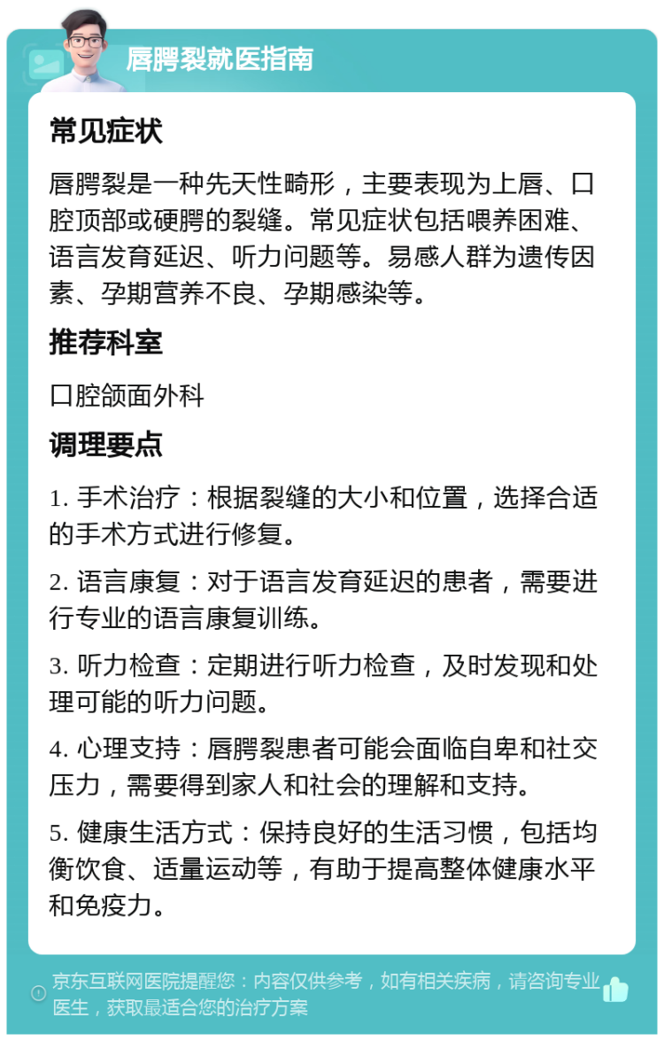 唇腭裂就医指南 常见症状 唇腭裂是一种先天性畸形，主要表现为上唇、口腔顶部或硬腭的裂缝。常见症状包括喂养困难、语言发育延迟、听力问题等。易感人群为遗传因素、孕期营养不良、孕期感染等。 推荐科室 口腔颌面外科 调理要点 1. 手术治疗：根据裂缝的大小和位置，选择合适的手术方式进行修复。 2. 语言康复：对于语言发育延迟的患者，需要进行专业的语言康复训练。 3. 听力检查：定期进行听力检查，及时发现和处理可能的听力问题。 4. 心理支持：唇腭裂患者可能会面临自卑和社交压力，需要得到家人和社会的理解和支持。 5. 健康生活方式：保持良好的生活习惯，包括均衡饮食、适量运动等，有助于提高整体健康水平和免疫力。