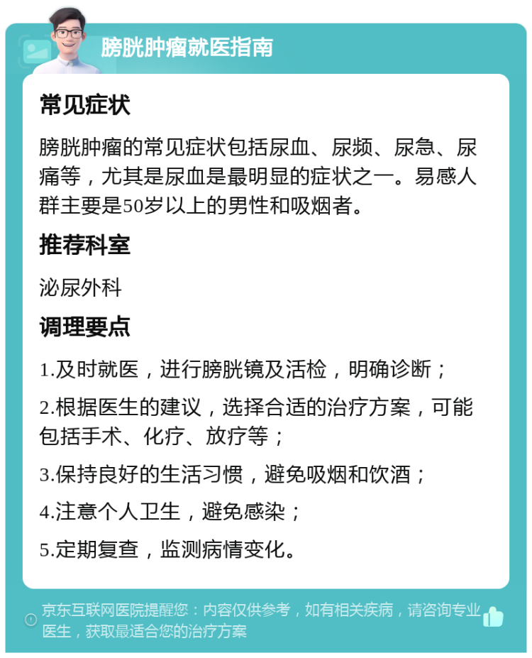 膀胱肿瘤就医指南 常见症状 膀胱肿瘤的常见症状包括尿血、尿频、尿急、尿痛等，尤其是尿血是最明显的症状之一。易感人群主要是50岁以上的男性和吸烟者。 推荐科室 泌尿外科 调理要点 1.及时就医，进行膀胱镜及活检，明确诊断； 2.根据医生的建议，选择合适的治疗方案，可能包括手术、化疗、放疗等； 3.保持良好的生活习惯，避免吸烟和饮酒； 4.注意个人卫生，避免感染； 5.定期复查，监测病情变化。